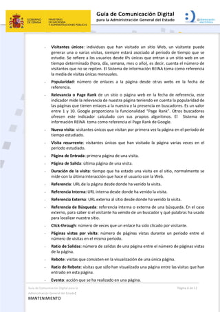 Guía de Comunicación Digital para la 
Administración General del Estado: 
MANTENIMIENTO 
  Página 6 de 12 
 
- Visitantes  únicos:  individuos  que  han  visitado  un  sitio  Web,  un  visitante  puede 
generar una o varias visitas, siempre estará asociado al periodo de tiempo que se 
estudie. Se refiere a los usuarios desde IPs únicas que entran a un sitio web en un 
tiempo determinado (hora, día, semana, mes o año), es decir, cuenta el número de 
visitantes que no se repiten. El Sistema de información REINA toma como referencia 
la media de visitas únicas mensuales.   
- Popularidad:  número  de  enlaces  a  la  página  desde  otras  webs  en  la  fecha  de 
referencia. 
- Relevancia o Page Rank de un sitio o página web en la fecha de referencia, este 
indicador mide la relevancia de nuestra página teniendo en cuenta la popularidad de 
las páginas que tienen enlaces a la nuestra y la presencia en buscadores. Es un valor 
entre 1 y 10. Google proporciona la funcionalidad “Page Rank”. Otros buscadores 
ofrecen  este  indicador  calculado  con  sus  propios  algoritmos.  El    Sistema  de 
información REINA  toma como referencia el Page Rank de Google. 
- Nueva visita: visitantes únicos que visitan por primera vez la página en el periodo de 
tiempo estudiado.  
- Visita  recurrente:  visitantes  únicos  que  han  visitado  la  página  varias  veces  en  el 
periodo estudiado.  
- Página de Entrada: primera página de una visita.  
- Página de Salida: última página de una visita.  
- Duración de la visita: tiempo que ha estado una visita en el sitio, normalmente se 
mide con la última interacción que hace el usuario con la Web.  
- Referencia: URL de la página desde donde ha venido la visita.  
- Referencia Interna: URL interna desde donde ha venido la visita.  
- Referencia Externa: URL externa al sitio desde donde ha venido la visita.  
- Referencia de Búsqueda: referencia interna o externa de una búsqueda. En el caso 
externo, para saber si el visitante ha venido de un buscador y qué palabras ha usado 
para localizar nuestro sitio.  
- Click‐through: número de veces que un enlace ha sido clicado por visitante.  
- Páginas  vistas  por  visita:  número  de  páginas  vistas  durante  un  periodo  entre  el 
número de visitas en el mismo periodo.  
- Ratio de Salidas: número de salidas de una página entre el número de páginas vistas 
de la página.  
- Rebote: visitas que consisten en la visualización de una única página.  
- Ratio de Rebote: visitas que sólo han visualizado una página entre las visitas que han 
entrado en esta página.  
- Evento: acción que se ha realizado en una página.  
 