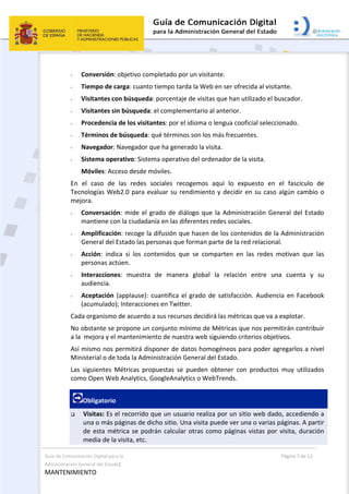 Guía de Comunicación Digital para la 
Administración General del Estado: 
MANTENIMIENTO 
  Página 7 de 12 
 
- Conversión: objetivo completado por un visitante. 
- Tiempo de carga: cuanto tiempo tarda la Web en ser ofrecida al visitante.  
- Visitantes con búsqueda: porcentaje de visitas que han utilizado el buscador.  
- Visitantes sin búsqueda: el complementario al anterior.  
- Procedencia de los visitantes: por el idioma o lengua cooficial seleccionado. 
- Términos de búsqueda: qué términos son los más frecuentes. 
- Navegador: Navegador que ha generado la visita.  
- Sistema operativo: Sistema operativo del ordenador de la visita. 
Móviles: Acceso desde móviles. 
En  el  caso  de  las  redes  sociales  recogemos  aquí  lo  expuesto  en  el  fascículo  de 
Tecnologías Web2.0 para evaluar su rendimiento y decidir en su caso algún cambio o 
mejora. 
- Conversación: mide el grado de diálogo que la Administración General del Estado 
mantiene con la ciudadanía en las diferentes redes sociales. 
- Amplificación: recoge la difusión que hacen de los contenidos de la Administración 
General del Estado las personas que forman parte de la red relacional. 
- Acción:  indica  si  los  contenidos  que  se  comparten  en  las  redes  motivan  que  las 
personas actúen. 
- Interacciones:  muestra  de  manera  global  la  relación  entre  una  cuenta  y  su 
audiencia. 
- Aceptación (applause): cuantifica el grado de satisfacción. Audiencia en Facebook 
(acumulado); Interacciones en Twitter. 
Cada organismo de acuerdo a sus recursos decidirá las métricas que va a explotar.  
No obstante se propone un conjunto mínimo de Métricas que nos permitirán contribuir 
a la  mejora y el mantenimiento de nuestra web siguiendo criterios objetivos.  
Así mismo nos permitirá disponer de datos homogéneos para poder agregarlos a nivel 
Ministerial o de toda la Administración General del Estado.  
Las  siguientes  Métricas  propuestas  se  pueden  obtener  con  productos  muy  utilizados 
como Open Web Analytics, GoogleAnalytics o WebTrends. 
Obligatorio 
 Visitas: Es el recorrido que un usuario realiza por un sitio web dado, accediendo a 
una o más páginas de dicho sitio. Una visita puede ver una o varias páginas. A partir 
de esta métrica se podrán calcular otras como páginas vistas por visita, duración 
media de la visita, etc.  
 