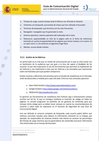 Guía de Comunicación Digital para la 
Administración General del Estado: 
MANTENIMIENTO 
  Página 9 de 12 
 
 Tiempo de carga: cuanto tiempo tarda la Web en ser ofrecida al visitante.  
 Visitantes con búsqueda: porcentaje de visitas que han utilizado el buscador.  
 Términos de búsqueda: qué términos son los más frecuentes. 
 Navegador: navegador que ha generado la visita.  
 Sistema operativo: sistema operativo del ordenador de la visita. 
 Relevancia:  popularidadde  un  sitio  de  la  página  web  en  la  fecha  de  referencia, 
teniendo en cuenta la popularidad de las páginas que tienen enlaces a la nuestra. Es 
un valor entre 1 y 10 conforme al algoritmo Page Rank. 
 Móviles: acceso desde móviles. 
 
9.2.2. Análisis de las Métricas 
Un portal web no es más que un medio de comunicación por lo que es vital contar con 
un  barómetro  de  la  audiencia  que  nos  guíe  a  la  hora  de  captar  el  feedback  de  los 
usuarios. Es por ello importante el uso de herramientas que permitan la explotación de 
las métricas y, tan importante o más, que las métricas y los conceptos que representan 
estén normalizados para que puedan compararse. 
Existen muchas y diferentes herramientas para el estudio de estadísticas en el mercado, 
amén de desarrollos a medida para cada sitio web. Entre las más conocidas aparecen: 
 
 Open Web Analytics http://www.openwebanalytics.com/ 
 Google Analytics http://www.google.com/intl/es/analytics/ 
 Webtrends http://webtrends.com/ 
En general, las herramientas de estadísticas leen ficheros logs o directamente campos 
escritos  con  tal  fin,  lo  que  se  consigue  mediante  la  inserción  de  código  en  todas  las 
páginas.  Es  sencillo  programar  las  plantillas  de  los  gestores  de  contenido  para  que 
incluyan dicho código pero se deben tener siempre en cuenta las recomendaciones de 
creación  y  sobre  todo  las  expuestas  en  el  fascículo  de  Seguridad  de  esta  Guía  de 
Comunicación Digital. 
Una  vez  definido  el  universo  completo  de  búsqueda,  cada  usuario  podrá  definir  qué 
métricas  concretas  estudiar  para  deducir  la  información  relevante  en  su  trabajo,  por 
ejemplo, los responsables de sistemas tendrán más interés en conocer los porcentajes 
del tiempo de carga mientras que los generadores de contenidos buscarán información 
más relacionada con el manejo del buscador. 
 