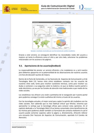 Guía de Comunicación Digital para la 
Administración General del Estado: 
MANTENIMIENTO 
  Página 10 de 12 
 
 
Ejemplo: resultados mostrados por una herramienta de análisis estadístico. 
Gracias  a  este  servicio,  se  conseguirá  identificar  las  necesidades  reales  del  usuario  y 
mejorar así tanto la eficiencia como el sitio y por otro lado, solucionar los problemas 
relacionados con los accesos a las páginas. 
9.3. Aportaciones de los usuarios(feedback) 
La responsabilidad de prestar un servicio eficiente a los ciudadanos es y será nuestra 
pero debemos apoyarnos en la potencialidad de las observaciones de nuestros usuarios 
a la hora de descubrir puntos de mejora. 
Dentro de la Parte de Contenidos, en los fascículos de  Aspectos de Comunicación y el de 
Tecnologías  Web  2.0,  hemos  visto  cómo  establecer  contacto  con  los  usuarios  de 
nuestros  sitios  web,  tanto  para  resolver  cuestiones  técnicas,  como  para  resolver  sus 
dudas o contestar a sus peguntas sobre la materia a la que se dedica nuestro portal o 
sede electrónica, ya sea por los Canales de atención más tradicionales o por medio de las 
redes sociales. 
Las estadísticas nos ofrecen una visión cuantitativa de la navegación por nuestro portal 
pero podemos conseguir la visión cualitativa del mismo a través de los usuarios. 
Con las tecnologías actuales, el mejor canal para captar la opinión del ciudadano son las 
redes  sociales.  Aún  sabiendo  que  es  más  habitual  criticar  que  felicitar,  tenemos  que 
aprovechar  la  ventaja  que  la  tecnología  ofrece  para  conocer  estas  opiniones.  En  el 
capítulo dedicado a la Tecnología Web 2.0 ya hemos comentado cómo beneficiarnos de 
las mismas pero podemos añadir también un formulario de contacto mediante el cual el 
usuario  pueda  comentar  aspectos  sobre  la  página  o,  directamente,  ofrecerle  rellenar 
una  encuesta  (Ver  fascículo  de  Aspectos  de  Comunicación,  apartado  6.4  Canales  de 
Atención). 
 