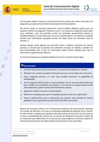 Guía de C
Administ
MANT
Comunicación D
tración General
ENIMIENTO
 
Las encu
pregunta
Del  mism
ayudará 
sexo,  pr
confiden
solicitar 
estudios…
Aunque 
gratuita, 
esta  fun
informac
A la hora
 
Reco
 Conv
 Plan
 Hace
amb
 Hace
pero
adec
 Agra
 Ofre
 Acla
agre
 
Además 
6.4 Cana
de inform
e incluso
las respu
funciona
Digital para la 
l del Estado: 
O 
estas debe
as que plant
mo  modo, 
a definir la
ofesión…  q
cialidad y e
esta  inform
…) 
existen  va
es normal 
cionalidad,
ción la gesti
a de pregun
omendado 
viene que la
ntear tres o 
er  pregunt
bigüedad). 
er pregunta
o también l
cuadament
adecer siem
ecer los resu
arar  explícit
egada y que
de encuest
les de Aten
mación a me
o la posibilid
uestas que e
miento del 
n orientarse
teemos ten
es  necesar
s preguntas
que  nos  pe
el anonimat
mación  agr
rias  página
que los ge
  por  lo  qu
onemos no
tar al ciuda
as encuesta
menos enc
tas  directas
as abiertas s
as más difíc
e, puede re
mpre al usua
ultados para
tamente  qu
e se garantiz
tas ad‐hoc, 
nción, en el
edida para 
dad de crea
elaboramos
sitio o de a
e a la conse
drán exclus
io  determin
s. Podemos
ermitan  aco
to para lo c
rupada  (tra
s  que  perm
estores de 
ue  se  reco
osotros. 
dano deber
as sean brev
uestas al añ
s  y  lo  más
sólo en caso
ciles de pro
esultar extre
ario su parti
a que el ciu
ue  la  inform
za la protec
ver el fasc
 que se con
la gestión s
ación de un
s en el caso
algún aspect
 
ecución de 
sivamente d
nar  nuestro
s incluir, si e
otar  los  re
cual se reco
amos  de  e
miten  hace
contenidos 
mienda  ut
ríamos tene
ves, el usua
ño para que
s  claras  po
os puntuale
ocesar; si no
emadament
icipación. 
dadano per
mación  que
cción de los 
cículo de As
ntempla po
istemática 
na sección d
o de que ha
to relaciona
 
la mejora d
dicho propó
o  público  o
es necesario
esultados,  g
omienda en
dad,  secto
er  y  explota
incluyan u
ilizar  dicho
er presente 
rio está ded
e no se nos 
osible  (min
es. Son las q
o tenemos 
te costoso. 
rciba como 
e  aporten  s
datos perso
spectos de 
osibilidad de
de las inter
de Pregunta
aya pregunt
ado con los 
Pá
de nuestro s
ósito.  
objetivo,  pu
o, pregunta
garantizand
n la medida
r  de  activi
ar  encuesta
un módulo 
os  módulos
ciertas reg
dicando su t
perciba com
imizar  la  p
que más inf
un equipo 
útil su apor
será  utilizad
onales. 
Comunicac
e disponer 
acciones co
as Frecuent
tas recursiv
contenidos
gina 11 de 12
sitio web y 
uesto  que  n
as sobre ed
do  siempre
a de lo posi
dad,  nivel 
as  de  mane
a medida c
s  para  que
las: 
tiempo. 
mo intrusivo
posibilidad 
formación d
dimensiona
rtación. 
da  de  mane
ción, aparta
de un siste
on los usuar
tes a partir 
vas respecto
s. 
las 
nos 
ad, 
  la 
ble 
de 
era 
con 
  la 
os. 
de 
dan 
ado 
era 
ado 
ma 
rios 
de 
o al 
 