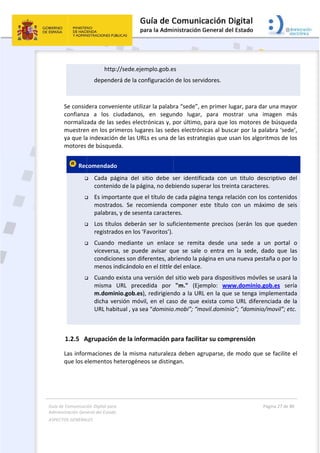 Guía 
Adm
ASPE
 
de Comunicaci
inistración Gen
ECTOS GENERAL
 
  
  
 
Se consid
confianza
normaliz
muestren
ya que la
motores 
 Rec





 
1.2.5 A
Las infor
que los e
ión Digital para
neral del Estado
LES   
            http
     depende
dera conven
a  a  los  c
ada de las 
n en los pri
a indexación
de búsqued
comendado
 Cada  pá
contenid
 Es impor
mostrad
palabras
 Los  títul
registrad
 Cuando 
vicevers
condicio
menos in
 Cuando 
misma 
m.domin
dicha ve
URL hab
Agrupación
rmaciones d
elementos h
a 
o  
://sede.eje
erá de la co
niente utiliz
ciudadanos,
sedes elect
imeros luga
n de las UR
da.
o 
ágina  del  s
do de la pág
rtante que 
dos.  Se  reco
s, y de sesen
os  deberán
dos en los ‘F
mediante 
a,  se  pued
ones son dif
ndicándolo 
exista una 
URL  prece
nio.gob.es)
ersión móvi
itual , ya se
n de la info
de la misma
heterogéneo
mplo.gob.e
nfiguración
zar la palab
  en  segun
trónicas y, p
ares las sed
Ls es una d
itio  debe  s
gina, no deb
el título de
omienda  co
nta caracter
n  ser  lo  suf
Favoritos’).
un  enlace
de  avisar  qu
erentes, ab
en el tittle 
versión del
edida  por 
, redirigien
il, en el cas
ea “dominio
ormación p
a naturalez
os se disting
 
s 
n de los serv
ra “sede”, e
ndo  lugar, 
por último, 
es electrón
e las estrat
ser  identific
biendo supe
cada págin
omponer  e
res. 
ficientemen
e  se  remita
ue  se  sale
briendo la pá
del enlace.
 sitio web p
"m."  (Eje
do a la UR
so de que e
o.mobi”; “m
para facilita
a deben ag
gan.  
vidores. 
en primer lu
para  mo
para que l
nicas al busc
egias que u
cada  con  u
erar los trei
na tenga rel
este  título 
nte  precisos
a  desde  u
o  entra  en
ágina en un
para dispos
mplo:  ww
L en la que
exista como
ovil.domini
ar su comp
gruparse, de
ugar, para d
strar  una 
os motores
car por la p
usan los algo
un  título  d
nta caracte
lación con l
con  un  má
s  (serán  los
na  sede  a
n  la  sede, 
na nueva pe
itivos móvi
ww.dominio
e se tenga i
o URL difer
o”; “domini
prensión 
e modo qu
Página 27 de 
 
dar una may
imagen  m
s de búsque
palabra ‘sed
oritmos de 
escriptivo 
res. 
os contenid
áximo  de  s
s  que  qued
  un  porta
dado  que 
estaña o por
les se usará
o.gob.es  se
mplementa
renciada de
io/movil”; e
e se facilite
80 
yor 
más 
eda 
de’, 
los 
del 
dos 
seis 
den 
l  o 
las 
r lo 
á la 
ería 
ada 
e la 
etc. 
e el 
 