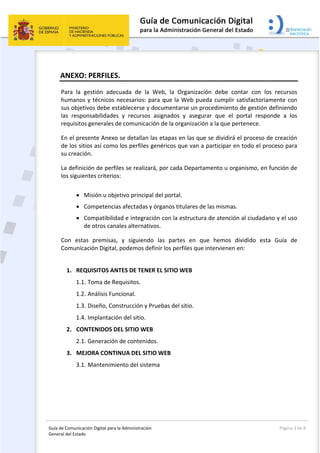 Guía de Comunicación Digital para la Administración 
General del Estado: 
  Página 3 de 8 
 
ANEXO: PERFILES. 
Para  la  gestión  adecuada  de  la  Web,  la  Organización  debe  contar  con  los  recursos 
humanos y técnicos necesarios: para que la Web pueda cumplir satisfactoriamente con 
sus objetivos debe establecerse y documentarse un procedimiento de gestión definiendo 
las  responsabilidades  y  recursos  asignados  y  asegurar  que  el  portal  responde  a  los 
requisitos generales de comunicación de la organización a la que pertenece. 
En el presente Anexo se detallan las etapas en las que se dividirá el proceso de creación 
de los sitios así como los perfiles genéricos que van a participar en todo el proceso para 
su creación. 
La definición de perfiles se realizará, por cada Departamento u organismo, en función de 
los siguientes criterios: 
 
 Misión u objetivo principal del portal. 
 Competencias afectadas y órganos titulares de las mismas. 
 Compatibilidad e integración con la estructura de atención al ciudadano y el uso 
de otros canales alternativos. 
Con  estas  premisas,  y  siguiendo  las  partes  en  que  hemos  dividido  esta  Guía  de 
Comunicación Digital, podemos definir los perfiles que intervienen en: 
 
1. REQUISITOS ANTES DE TENER EL SITIO WEB 
1.1. Toma de Requisitos. 
1.2. Análisis Funcional. 
1.3. Diseño, Construcción y Pruebas del sitio. 
1.4. Implantación del sitio. 
2. CONTENIDOS DEL SITIO WEB 
2.1. Generación de contenidos. 
3. MEJORA CONTINUA DEL SITIO WEB 
3.1. Mantenimiento del sistema 
 