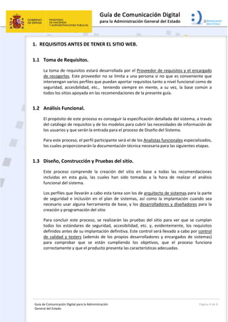 Guía de Comunicación Digital para la Administración 
General del Estado: 
  Página 4 de 8 
 
1. REQUISITOS ANTES DE TENER EL SITIO WEB. 
1.1 Toma de Requisitos. 
La toma de requisitos estará desarrollada por el Proveedor de requisitos y el encargado 
de recogerlos. Este proveedor no se limita a una persona si no que es conveniente que 
intervengan varios perfiles que puedan aportar requisitos tanto a nivel funcional como de 
seguridad,  accesibilidad,  etc.,    teniendo  siempre  en  mente,  a  su  vez,  la  base  común  a 
todos los sitios apoyada en las recomendaciones de la presente guía. 
1.2 Análisis Funcional. 
El propósito de este proceso es conseguir la especificación detallada del sistema, a través 
del catálogo de requisitos y de los modelos para cubrir las necesidades de información de 
los usuarios y que serán la entrada para el proceso de Diseño del Sistema. 
Para este proceso, el perfil participante será el de los Analistas funcionales especializados, 
los cuales proporcionarán la documentación técnica necesaria para las siguientes etapas. 
1.3 Diseño, Construcción y Pruebas del sitio. 
Este  proceso  comprende  la  creación  del  sitio  en  base  a  todas  las  recomendaciones 
incluidas  en  esta  guía,  las  cuales  han  sido  tomadas  a  la  hora  de  realizar  el  análisis 
funcional del sistema. 
Los perfiles que llevarán a cabo esta tarea son los de arquitecto de sistemas para la parte 
de  seguridad  e  inclusión  en  el  plan  de  sistemas,  así  como  la  implantación  cuando  sea 
necesario usar alguna herramienta de base, y los desarrolladores y diseñadores para la 
creación y programación del sitio 
Para concluir este proceso, se realizarán las pruebas del sitio para ver que se cumplan 
todos  los  estándares  de  seguridad,  accesibilidad,  etc.  y,  evidentemente,  los  requisitos 
definidos antes de su implantación definitiva. Este control será llevado a cabo por control 
de calidad y testers (además de los propios desarrolladores y encargados de sistemas) 
para  comprobar  que  se  están  cumpliendo  los  objetivos,  que  el  proceso  funciona 
correctamente y que el producto presenta las características adecuadas. 
 