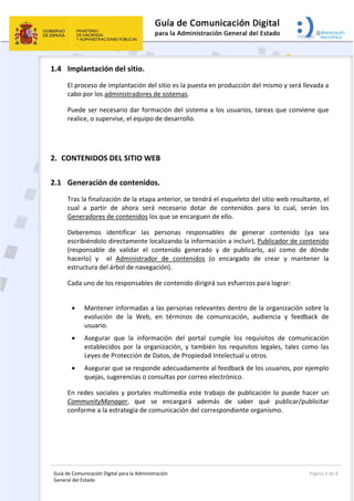 Guía de Comunicación Digital para la Administración 
General del Estado: 
  Página 5 de 8 
 
1.4 Implantación del sitio. 
El proceso de implantación del sitio es la puesta en producción del mismo y será llevada a 
cabo por los administradores de sistemas.  
Puede ser necesario dar formación del sistema a los usuarios, tareas que conviene que 
realice, o supervise, el equipo de desarrollo. 
 
2. CONTENIDOS DEL SITIO WEB 
2.1 Generación de contenidos. 
Tras la finalización de la etapa anterior, se tendrá el esqueleto del sitio web resultante, el 
cual  a  partir  de  ahora  será  necesario  dotar  de  contenidos  para  lo  cual,  serán  los 
Generadores de contenidos los que se encarguen de ello. 
Deberemos  identificar  las  personas  responsables  de  generar  contenido  (ya  sea 
escribiéndolo directamente localizando la información a incluir), Publicador de contenido 
(responsable  de  validar  el  contenido  generado  y  de  publicarlo,  así  como  de  dónde 
hacerlo)  y    el  Administrador  de  contenidos  (o  encargado  de  crear  y  mantener  la 
estructura del árbol de navegación). 
Cada uno de los responsables de contenido dirigirá sus esfuerzos para lograr: 
 
 Mantener informadas a las personas relevantes dentro de la organización sobre la 
evolución  de  la  Web,  en  términos  de  comunicación,  audiencia  y  feedback  de 
usuario. 
 Asegurar  que  la  información  del  portal  cumple  los  requisitos  de  comunicación 
establecidos  por  la  organización,  y  también  los  requisitos  legales,  tales  como  las 
Leyes de Protección de Datos, de Propiedad Intelectual u otros. 
 Asegurar que se responde adecuadamente al feedback de los usuarios, por ejemplo 
quejas, sugerencias o consultas por correo electrónico. 
En redes sociales y portales multimedia este trabajo de publicación lo puede hacer un 
CommunityManager,  que  se  encargará  además  de  saber  qué  publicar/publicitar 
conforme a la estrategia de comunicación del correspondiente organismo. 
 