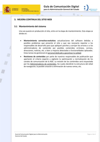 Guía de Comunicación Digital para la Administración 
General del Estado: 
  Página 6 de 8 
 
3. MEJORA CONTINUA DEL SITIO WEB 
3.1 Mantenimiento del sistema 
Una vez puesto en producción el sitio, entra en la etapa de mantenimiento. Esta etapa se 
divide en: 
 
 Mantenimiento  correctivo‐evolutivo:  actualizaciones  del  software  debidas  a 
posibles  problemas  que  presente  el  sitio  y  que  sea  necesario  reportar  a  los 
responsables de desarrollo para que apliquen parches y corrijan los errores o a los 
administradores  de  contenido  por  posibles  contenidos  erróneos,  correos, 
direcciones, noticias, etc. o bien a mejoras detectadas o funcionalidades aplazadas. 
Estas tareas las gestionará el personal dedicado a garantizar la calidad. 
 Revisiones de contenidos por parte de nuestros responsables de publicación que 
aportarán  el  criterio  experto  y  vigilarán  la  optimización  y  normalización  de  los 
canales de comunicación de la AGE. La revisión de los contenidos será orquestada 
por los Administradores de contenidos, los cuales decidirán la estructura del árbol 
de navegación, la posible creación o eliminación de nuevas ramas, etc. 
   
 