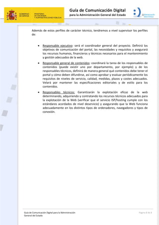 Guía de Comunicación Digital para la Administración 
General del Estado: 
  Página 8 de 8 
 
Además de estos perfiles de carácter técnico, tendremos a nivel supervisor los perfiles 
de: 
 
 Responsable  ejecutivo:  será  el  coordinador  general  del  proyecto.  Definirá  los 
objetivos de comunicación del portal, las necesidades y requisitos y asegurará 
los recursos humanos, financieros y técnicos necesarios para el mantenimiento 
y gestión adecuados de la web. 
 Responsable general de contenidos: coordinará la tarea de los responsables de 
contenidos  (puede  existir  uno  por  departamento,  por  ejemplo)  y  de  los 
responsables técnicos, definirá de manera general qué contenidos debe tener el 
portal y cómo deben difundirse, así como aprobar y evaluar periódicamente los 
requisitos de niveles de servicio, calidad, medidas, plazos y costes adecuados. 
Velará  por  mantener  las  especificaciones  editoriales  y  de  estilo  para  los 
contenidos. 
 Responsables  técnicos:  Garantizarán  la  explotación  eficaz  de  la  web 
determinando, adquiriendo y contratando los recursos técnicos adecuados para 
la explotación de la Web (verificar que el servicio ISP/hosting cumple con los 
estándares acordados de nivel deservicio) y asegurando que la Web funciona 
adecuadamente en los distintos tipos de ordenadores, navegadores y tipos de 
conexión. 
 