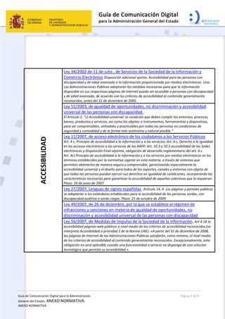 Guía de Comunicación Digital para la Administración 
General del Estado: ANEXO NORMATIVA: 
ANEXO NORMATIVA 
  Página 3 de 8 
 
 
 
 
ACCESIBILIDAD 
Ley 34/2002 de 11 de julio , de Servicios de la Sociedad de la Información y 
Comercio Electrónico Disposición adicional quinta. Accesibilidad para las personas con 
discapacidad y de edad avanzada a la información proporcionada por medios electrónicos. Uno. 
Las Administraciones Públicas adoptarán las medidas necesarias para que la información 
disponible en sus respectivas páginas de Internet pueda ser accesible a personas con discapacidad 
y de edad avanzada, de acuerdo con los criterios de accesibilidad al contenido generalmente 
reconocidos, antes del 31 de diciembre de 2005.
Ley 51/2003, de igualdad de oportunidades, no discriminación y accesibilidad 
universal de las personas con discapacidad. 
El Artículo 2, “c) Accesibilidad universal: la condición que deben cumplir los entornos, procesos, 
bienes, productos y servicios, así como los objetos o instrumentos, herramientas y dispositivos, 
para ser comprensibles, utilizables y practicables por todas las personas en condiciones de 
seguridad y comodidad y de la forma más autónoma y natural posible.” 
Ley 11/2007, de acceso electrónico de los ciudadanos a los Servicios Públicos 
Art. 4 c, Principio de accesibilidad a la información y a los servicios; Art. 6 c, Derecho a la igualdad 
en los accesos electrónicos a los servicios de las AAPP; Art. 10.3 y 10.5 accesibilidad de las Sedes 
electrónicas y Disposición Final séptima, obligación de desarrollo reglamentario del art. 4 c. 
Art. 4c) Principio de accesibilidad a la información y a los servicios por medios electrónicos en los 
términos establecidos por la normativa vigente en esta materia, a través de sistemas que 
permitan obtenerlos de manera segura y comprensible, garantizando especialmente la 
accesibilidad universal y el diseño para todos de los soportes, canales y entornos con objeto de 
que todas las personas puedan ejercer sus derechos en igualdad de condiciones, incorporando las 
características necesarias para garantizar la accesibilidad de aquellos colectivos que lo requieran. 
Plazo: 24 de junio de 2007. 
Ley 27/2007, Lenguas de signos españolas. Artículo 14, 4. Las páginas y portales públicos 
se adaptarán a los estándares establecidos para la accesibilidad de las personas sordas, con 
discapacidad auditiva o sordo ciegas. Plazo: 25 de octubre de 2009. 
Ley 49/2007, de 26 de diciembre, por la que se establece el régimen de 
infracciones y sanciones en materia de igualdad de oportunidades, no 
discriminación y accesibilidad universal de las personas con discapacidad.   
Ley 56/2007, de Medidas de Impulso de la Sociedad de la información. Art 4.18 la 
accesibilidad páginas web públicas a nivel medio de los criterios de accesibilidad reconocidos (se 
interpreta Accesibilidad a prioridad 2 de la Norma UNE). «A partir del 31 de diciembre de 2008, 
las páginas de Internet de las Administraciones Públicas satisfarán, como mínimo, el nivel medio 
de los criterios de accesibilidad al contenido generalmente reconocidos. Excepcionalmente, esta 
obligación no será aplicable cuando una funcionalidad o servicio no disponga de una solución 
tecnológica que permita su accesibilidad.» 
 