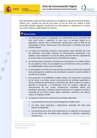 Guía 
Adm
ASPE
 
de Comunicaci
inistración Gen
ECTOS GENERAL
 
Esta clas
colores, 
numerad
una visió
 Rec






ión Digital para
neral del Estado
LES   
ificación pu
etc.).  Cuan
das permite
ón sintética 
comendado
 Los texto
sitio  ser
ergonom
necesida
el 20% re
 Los text
por  defi
palabras
al usuari
 Las cont
en una p
sin ambi
 Es acons
pues pue
tamaño 
 Para gar
de  los  tí
forma co
describir
informac
identific
contenid
utilizar u
 La ergon
 La pr
 Las 
mejo
 Los e
con 
nom
a 
o  
uede ser físi
ndo  hay  m
e reagrupar
y organizad
o 
os para apo
rán  cortos 
mía,  mostra
ades y ofrec
estante. 
os de conte
inición,  má
s clave med
io sobre la n
tracciones, a
palabra o fr
igüedades, 
sejable no e
ede genera
de la venta
rantizar la a
ítulos  y  las
ompleta de
r  el  propó
ciones  de 
an, describ
do de una f
un lenguaje 
nomía de las
resentación
listas  será
orar la legib
elementos d
el  mismo 
bre, etc.).
ica (ubicaci
más  de  tres
r visualmen
da de las mi
oyar la nave
y  explícito
ar  sólo  la  in
cer enlaces
enidos (artí
ás  largos.  D
diante el uso
naturaleza d
acrónimos, 
rase. Es aco
tanto como
escribir las lí
r problema
na. 
accesibilidad
  listas;  mar
e abreviatur
ósito  y  la 
tipo  sim
en y clasific
forma simp
sencillo.  
s listas resp
n de las lista
n  espacios
bilidad. 
de la lista se
tipo  de  pa
 
ón en la pá
s  ítems,  el 
nte las infor
smas.  
egación y la
os.  En  este
nformación 
s para más 
ículos, instr
Destacar  la
o de los est
de los conte
abreviatura
onsejable e
o sea posibl
íneas de tex
as de presen
d se deben
rcar  correct
ras y acróni
interacción
milar;  prop
can cada do
ple, lógica, 
petará los pr
as será hom
sas  y  ligera
erán cohere
labra  (por 
ágina) o aso
uso  de  lis
rmaciones y
a comprensi
e  caso,  un
esencial  p
informació
rucciones, t
s  informac
tilos, permi
enidos de la
as y los guio
l uso de té
e.  
xto en toda
ntación cua
 utilizar con
tamente  la
mos; dar tí
  entre  los
porcionar 
ocumento) e
ordenada e
rincipios sig
ogénea en 
amente  se
entes en su
ejemplo,  u
ociada al for
stas  con  vi
y proporcio
ión de los c
n  principio 
ara  cubrir 
n o el deta
textos ofici
ciones  impo
te informar
a página. 
ones no se 
rminos clar
 la anchura
ando el usua
n coherenc
s  comillas; 
ítulo a todo
s  cuadros; 
metadatos 
en las págin
e intuitiva 
guientes: 
todo el sitio
paradas  de
 redacción 
un  infinitivo
Página 28 de 
 
rmato (estil
ñetas  o  lis
ona al usua
contenidos 
básico  es 
el  80%  de 
lle para tra
ales, etc.) s
ortantes  y 
r rápidamen
deben utili
ros, sencillo
 de la panta
ario cambie
cia la jerarq
especificar
os los cuadr
organizar 
(datos  q
nas; escribir
y, por últim
o. 
el  texto  pa
y comenzar
o,  imperati
80 
los, 
stas 
ario 
del 
la 
las 
atar 
son 
las 
nte 
zar 
os y 
alla 
e el 
uía 
r  la 
ros; 
las 
que 
r el 
mo, 
ara 
rán 
vo, 
 