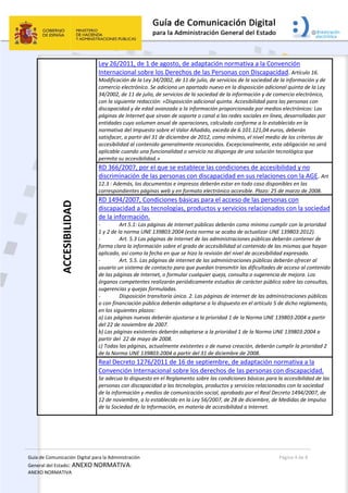 Guía de Comunicación Digital para la Administración 
General del Estado: ANEXO NORMATIVA: 
ANEXO NORMATIVA 
  Página 4 de 8 
 
ACCESIBILIDAD  Ley 26/2011, de 1 de agosto, de adaptación normativa a la Convención 
Internacional sobre los Derechos de las Personas con Discapacidad. Artículo 16. 
Modificación de la Ley 34/2002, de 11 de julio, de servicios de la sociedad de la información y de 
comercio electrónico. Se adiciona un apartado nuevo en la disposición adicional quinta de la Ley 
34/2002, de 11 de julio, de servicios de la sociedad de la información y de comercio electrónico, 
con la siguiente redacción: «Disposición adicional quinta. Accesibilidad para las personas con 
discapacidad y de edad avanzada a la información proporcionada por medios electrónicos: Las 
páginas de Internet que sirvan de soporte o canal a las redes sociales en línea, desarrolladas por 
entidades cuyo volumen anual de operaciones, calculado conforme a lo establecido en la 
normativa del Impuesto sobre el Valor Añadido, exceda de 6.101.121,04 euros, deberán 
satisfacer, a partir del 31 de diciembre de 2012, como mínimo, el nivel medio de los criterios de 
accesibilidad al contenido generalmente reconocidos. Excepcionalmente, esta obligación no será 
aplicable cuando una funcionalidad o servicio no disponga de una solución tecnológica que 
permita su accesibilidad.»
RD 366/2007, por el que se establece las condiciones de accesibilidad y no 
discriminación de las personas con discapacidad en sus relaciones con la AGE. Art 
12.3 : Además, los documentos e impresos deberán estar en todo caso disponibles en las 
correspondientes páginas web y en formato electrónico accesible. Plazo: 25 de marzo de 2008. 
RD 1494/2007, Condiciones básicas para el acceso de las personas con 
discapacidad a las tecnologías, productos y servicios relacionados con la sociedad 
de la información.   
‐  Art 5.1: Las páginas de Internet públicas deberán como mínimo cumplir con la prioridad 
1 y 2 de la norma UNE 139803:2004 (esta norma se acaba de actualizar UNE 139803:2012).  
‐  Art. 5.3 Las páginas de Internet de las administraciones públicas deberán contener de 
forma clara la información sobre el grado de accesibilidad al contenido de las mismas que hayan 
aplicado, así como la fecha en que se hizo la revisión del nivel de accesibilidad expresado.  
‐  Art. 5.5. Las páginas de internet de las administraciones públicas deberán ofrecer al 
usuario un sistema de contacto para que puedan transmitir las dificultades de acceso al contenido 
de las páginas de Internet, o formular cualquier queja, consulta o sugerencia de mejora. Los 
órganos competentes realizarán periódicamente estudios de carácter público sobre las consultas, 
sugerencias y quejas formuladas. 
‐  Disposición transitoria única. 2. Las páginas de internet de las administraciones públicas 
o con financiación pública deberán adaptarse a lo dispuesto en el artículo 5 de dicho reglamento, 
en los siguientes plazos: 
a) Las páginas nuevas deberán ajustarse a la prioridad 1 de la Norma UNE 139803:2004 a partir 
del 22 de noviembre de 2007. 
b) Las páginas existentes deberán adaptarse a la prioridad 1 de la Norma UNE 139803:2004 a 
partir del  22 de mayo de 2008.  
c) Todas las páginas, actualmente existentes o de nueva creación, deberán cumplir la prioridad 2 
de la Norma UNE 139803:2004 a partir del 31 de diciembre de 2008. 
Real Decreto 1276/2011 de 16 de septiembre, de adaptación normativa a la 
Convención Internacional sobre los derechos de las personas con discapacidad. 
Se adecua lo dispuesto en el Reglamento sobre las condiciones básicas para la accesibilidad de las 
personas con discapacidad a las tecnologías, productos y servicios relacionados con la sociedad 
de la información y medios de comunicación social, aprobado por el Real Decreto 1494/2007, de 
12 de noviembre, a lo establecido en la Ley 56/2007, de 28 de diciembre, de Medidas de Impulso 
de la Sociedad de la Información, en materia de accesibilidad a Internet. 
 
 