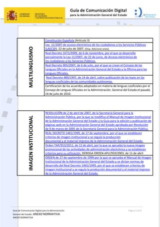 Guía de Comunicación Digital para la Administración 
General del Estado: ANEXO NORMATIVA: 
ANEXO NORMATIVA 
  Página 5 de 8 
 
 
 
MULTILINGUISMO 
Constitución Española (Artículo 3)  
Ley  11/2007 de acceso electrónico de los ciudadanos a los Servicios Públicos 
(LAECSP), 22 de julio de 2007. (Disp. Adicional sexta) 
Real Decreto 1671/2009, de 6 de noviembre, por el que se desarrolla 
parcialmente la Ley 11/2007, de 22 de junio, de Acceso electrónico de 
los ciudadanos a los Servicios Públicos.  
Real Decreto 905/2007, de 6 de julio, por el que se crean el Consejo de las 
Lenguas Oficiales en la Administración General del Estado y la Oficina para las 
Lenguas Oficiales.  
Real Decreto 489/1997, de 14 de abril, sobre publicación de las leyes en las 
lenguas cooficiales de las comunidades autónomas.  
Certificación de los acuerdos adoptados en materia de lenguas cooficiales por el 
Consejo de Lenguas Oficiales en la Administración. General del Estado el pasado 
14 de julio de 2010.  
 
 
IMAGEN INSTITUCIONAL 
RESOLUCIÓN de 2 de abril de 2007, de la Secretaría General para la 
Administración Pública, por la que se modifica el Manual de Imagen Institucional 
de la Administración General del Estado y la Guía para la edición y publicación de 
páginas web en la Administración General del Estado aprobada por Resolución 
de 9 de marzo de 2005 de la Secretaría General para la Administración Pública. 
REAL DECRETO 1465/1999, de 17 de septiembre, por el que se establecen 
criterios de imagen institucional y se regula la producción 
documental y el material impreso de la Administración General del Estado.  
Orden TAP/953/2011, de 12 de abril, por la que se aprueba la nueva imagen 
promocional de las actividades de administración electrónica y se establecen 
criterios para su utilización. DEROGA ORDEN APU/959/2003, de 11 de abril 
ORDEN de 27 de septiembre de 1999 por la que se aprueba el Manual de Imagen 
Institucional de la Administración General del Estado y se dictan normas de 
desarrollo del Real Decreto 1465/1999, por el que se establecen criterios de 
imagen institucional y se regula la producción documental y el material impreso 
de la Administración General del Estado.  
 
 
 
 