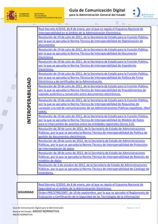 Guía de Comunicación Digital para la Administración 
General del Estado: ANEXO NORMATIVA: 
ANEXO NORMATIVA 
  Página 7 de 8 
 
INTEROPERABILIDAD  Real Decreto 4/2010, de 8 de enero, por el que se regula el Esquema Nacional de 
Interoperabilidad en el ámbito de la Administración Electrónica.  
Resolución de 19 de julio de 2011, de la Secretaría de Estado para la Función Pública, 
por la que se aprueba la Norma Técnica de Interoperabilidad de Digitalización de  
documentos   
Resolución de 19 de julio de 2011, de la Secretaría de Estado para la Función Pública, 
por la que se aprueba la Norma Técnica de Interoperabilidad de Documento 
Electrónico 
Resolución de 19 de julio de 2011, de la Secretaría de Estado para la Función Pública, 
por la que se aprueba la Norma Técnica de Interoperabilidad de Expediente 
Electrónico. 
Resolución de 19 de julio de 2011, de la Secretaría de Estado para la Función Pública, 
por la que se aprueba la Norma Técnica de Interoperabilidad de Política de Firma 
Electrónica y de certificados de la Administración.  
Resolución de 19 de julio de 2011, de la Secretaría de Estado para la Función Pública, 
por la que se aprueba la Norma Técnica de Interoperabilidad de Procedimientos de 
copiado auténtico y conversión entre documentos electrónicos.  
Resolución de 19 de julio de 2011, de la Secretaría de Estado para la Función Pública, 
por la que se aprueba la Norma Técnica de Interoperabilidad de Requisitos de 
conexión a la red de comunicaciones de las Administraciones Públicas españolas. (Red 
SARA).  
Resolución de 19 de julio de 2011, de la Secretaría de Estado para la Función Pública, 
por la que se aprueba la Norma Técnica de Interoperabilidad de Modelo de Datos 
para el Intercambio de asientos entre las entidades registrales (Sicres 3.0).  
Resolución de 28 de junio de 2012, de la Secretaría de Estado de Administraciones 
Públicas, por la que se aprueba la Norma Técnica de Interoperabilidad de Política de 
gestión de documentos electrónicos.  
Resolución de 28 de junio de 2012, de la Secretaría de Estado de Administraciones 
Públicas, por la que se aprueba la Norma Técnica de Interoperabilidad de Protocolos 
de intermediación de datos  
Resolución de 28 de junio de 2012, de la Secretaría de Estado de Administraciones 
Públicas, por la que se aprueba la Norma Técnica de Interoperabilidad de Relación de 
modelos de datos  
Resolución de 3 de octubre de 2012, de la Secretaría de Estado de Administraciones 
Públicas, por la que se aprueba la Norma Técnica de Interoperabilidad de Catálogo de 
estándares. 
 
SEGURIDAD 
Real Decreto 3/2010, de 8 de enero, por el que se regula el Esquema Nacional de 
Seguridad en el ámbito de la Administración Electrónica. 
Orden PRE/2740/2007, de 19 de septiembre, por la que se aprueba el Reglamento de 
Evaluación y Certificación de la Seguridad de las Tecnologías de la Información 
 