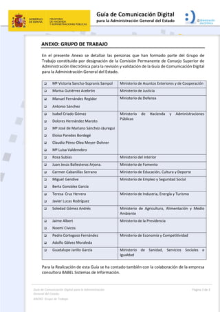 Guía de Comunicación Digital para la Administración 
General del Estado: 
ANEXO  Grupo de Trabajo  
  Página 2 de 2 
 
ANEXO: GRUPO DE TRABAJO  
En  el  presente  Anexo  se  detallan  las  personas  que  han  formado  parte  del  Grupo  de 
Trabajo constituido por designación de la Comisión Permanente de Consejo Superior de 
Administración Electrónica para la revisión y validación de la Guía de Comunicación Digital 
para la Administración General del Estado. 
 
 Mª Victoria Sancho‐Sopranis Sampol  Ministerio de Asuntos Exteriores y de Cooperación 
 Marisa Gutiérrez Acebrón  Ministerio de Justicia 
 Manuel Fernández Regidor 
 Antonio Sánchez   
Ministerio de Defensa 
 Isabel Criado Gómez 
 Dolores Hernández Maroto 
 Mª José de Mariano Sánchez‐Jáuregui 
 Eloísa Paredes Bordegé 
 Claudio Pérez‐Olea Meyer‐Dohner 
 Mª Luisa Valdenebro 
Ministerio  de  Hacienda  y  Administraciones 
Públicas 
 Rosa Subías  Ministerio del Interior 
 Juan Jesús Ballesteros Arjona.     Ministerio de Fomento 
 Carmen Cabanillas Serrano  Ministerio de Educación, Cultura y Deporte 
 Miguel Gendive 
 Berta González García 
Ministerio de Empleo y Seguridad Social 
 Teresa  Cruz Herrera 
 Javier Lucas Rodríguez   
Ministerio de Industria, Energía y Turismo 
 Soledad Gómez Andrés  Ministerio  de  Agricultura,  Alimentación  y  Medio 
Ambiente 
 Jaime Albert 
 Noemí Cívicos   
Ministerio de la Presidencia 
 Pedro Cortegoso Fernández 
 Adolfo Gálvez Moraleda 
Ministerio de Economía y Competitividad 
 Guadalupe Jarillo García  Ministerio  de  Sanidad,  Servicios  Sociales  e 
Igualdad 
Para la Realización de esta Guía se ha contado también con la colaboración de la empresa 
consultora BABEL Sistemas de Información. 
 
 