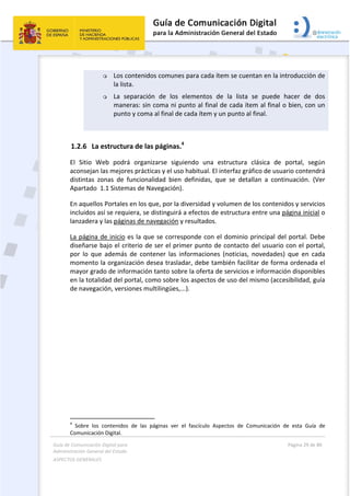 Guía de Comunicación Digital para 
Administración General del Estado  
ASPECTOS GENERALES   
  Página 29 de 80 
   
 
 Los contenidos comunes para cada ítem se cuentan en la introducción de 
la lista. 
 La  separación  de  los  elementos  de  la  lista  se  puede  hacer  de  dos 
maneras: sin coma ni punto al final de cada ítem al final o bien, con un 
punto y coma al final de cada ítem y un punto al final. 
 
1.2.6 La estructura de las páginas.4
 
El  Sitio  Web  podrá  organizarse  siguiendo  una  estructura  clásica  de  portal,  según 
aconsejan las mejores prácticas y el uso habitual. El interfaz gráfico de usuario contendrá 
distintas  zonas  de  funcionalidad  bien  definidas,  que  se  detallan  a  continuación.  (Ver 
Apartado  1.1 Sistemas de Navegación). 
En aquellos Portales en los que, por la diversidad y volumen de los contenidos y servicios 
incluidos así se requiera, se distinguirá a efectos de estructura entre una página inicial o 
lanzadera y las páginas de navegación y resultados. 
La página de inicio es la que se corresponde con el dominio principal del portal. Debe 
diseñarse bajo el criterio de ser el primer punto de contacto del usuario con el portal, 
por  lo  que  además  de  contener  las  informaciones  (noticias,  novedades)  que  en  cada 
momento la organización desea trasladar, debe también facilitar de forma ordenada el 
mayor grado de información tanto sobre la oferta de servicios e información disponibles 
en la totalidad del portal, como sobre los aspectos de uso del mismo (accesibilidad, guía 
de navegación, versiones multilingües,...).  
                                                       
4
  Sobre  los  contenidos  de  las  páginas  ver  el  fascículo  Aspectos  de  Comunicación  de  esta  Guía  de 
Comunicación Digital. 
 