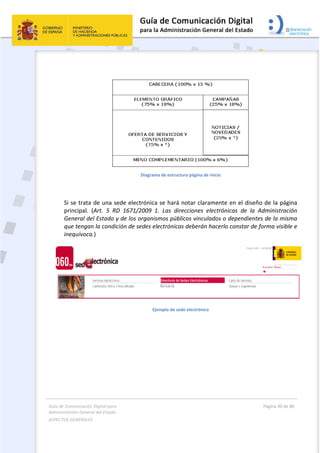 Guía de Comunicación Digital para 
Administración General del Estado  
ASPECTOS GENERALES   
  Página 30 de 80 
   
 
 
Diagrama de estructura página de inicio 
 
Si se trata de una sede electrónica se hará notar claramente en el diseño de la página 
principal.  (Art.  5  RD  1671/2009  1.  Las  direcciones  electrónicas  de  la  Administración 
General del Estado y de los organismos públicos vinculados o dependientes de la misma 
que tengan la condición de sedes electrónicas deberán hacerlo constar de forma visible e 
inequívoca.) 
 
Ejemplo de sede electrónica 
 
 