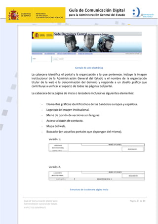 Guía de Comunicación Digital para 
Administración General del Estado  
ASPECTOS GENERALES   
  Página 31 de 80 
   
 
 
 
Ejemplo de sede electrónica 
La cabecera identifica el portal y la organización a la que pertenece. Incluye la imagen 
institucional  de  la  Administración  General  del  Estado  y  el  nombre  de  la  organización 
titular  de  la  web  o  la  denominación  del  dominio  y  responde  a  un  diseño  gráfico  que 
contribuye a unificar el aspecto de todas las páginas del portal.  
La cabecera de la página de inicio o lanzadera incluirá los siguientes elementos:  
 
- Elementos gráficos identificativos de las banderas europea y española. 
- Logotipo de imagen institucional. 
- Menú de opción de versiones en lenguas. 
- Acceso a buzón de contacto. 
- Mapa del web. 
- Buscador (en aquellos portales que dispongan del mismo). 
 
Estructura de la cabecera página inicio 
 
