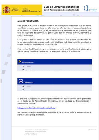  
 
A
P
c
s
h
E
C
f
u
P
f
 
 
 
L
e
M
h
L
s
 
  Gu
  Ad
INT
ALCANCE Y 
Para  poder
considerar a
se ha dividi
hace  la    ing
Equipo de T
Cada  parte 
forma indep
unidad prom
Para señaliz
fijar las idea
 Recom


     Obli


La presente
en  el  Porta
Metodologí
http://www
Las  cuestio
secretaria.c
ía de Comunica
ministración Ge
TRODUCCIÓN
CONTENID
r  estructura
al crear o e
ido la Guía 
geniería  de
Trabajo) 
de  la  Guía
pendiente d
motora o re
zar las Oblig
as y reconoc
mendado  
…….. 
……. 
igatorio 
…….. 
…….. 
e Guía podr
al  de  la  A
ías y Guías: 
w.administra
nes  relacio
sae@seap.
 
ación Digital pa
eneral del Estad
N  
DOS: 
ar  la  enorm
evolucionar 
en tres pa
el  software.
a  consta  de
de acuerdo 
esponsable d
gaciones y R
cer a simple
rá ser revisa
Administrac
 
acionelectro
onadas  con 
minhap.es.
ara la  
do 
me  cantidad
los diferen
artes, inspir
  La  parte  c
e  una  serie
con las nec
de un sitio w
Recomenda
e vista el alc
ada parcial
ión  Electró
onica.gob.e
la  aplicaci
 
d  de  conce
tes portale
rándonos en
cuarta  son 
e  de  fascícu
esidades de
web. 
aciones se h
cance de las
mente y la
ónica,  en  e
es/ 
ón  de  la  p
eptos  y  cue
s de intern
n la divisió
los  Anexos
ulos  que  pu
e cada depa
ha elegido e
s distintas p
s actualizac
el  apartado
presente  Gu
estiones  qu
et o sedes 
n de los pr
s  (Perfiles, 
ueden  ser  u
artamento, 
el siguiente
propuestas. 
ciones será
o  de  Docu
uía  se  pued
Pág
ue  se  debe
electrónica
royectos qu
Normativa 
utilizados  d
organismo 
e código par
n publicada
mentación‐
den  dirigir 
gina 4 de 8 
en 
s, 
ue 
y 
de 
o 
ra 
as 
‐> 
a 
 