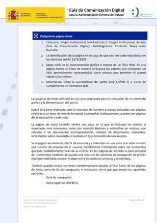 Guía de Comunicación Digital para 
Administración General del Estado  
ASPECTOS GENERALES   
  Página 32 de 80 
   
 
   Obligatorio página inicio 
 Cabecera: Imagen institucional (Ver Fascículo 2: Imagen institucional, de esta 
Guía  de  Comunicación  Digital);  Multilingüismo;  Contacto;  Mapa  web; 
Buscador 
 La identificación de la página en el caso de que sea una sede electrónica en 
los términos del RD 1671/2009. 
 Mapa web: es la representación gráfica o textual de un Sitio Web. Es una 
página donde se listan de manera jerárquica las páginas que componen un 
sitio,  generalmente  representadas  como  enlaces  que  permiten  el  acceso 
rápido a las mismas. 
 Información  sobre  la  accesibilidad  del  portal  (ver  ANEXO  II)  e  icono  de 
cumplimiento de normativa WAI.  
 
Las páginas de inicio contendrán una zona reservada para la colocación de un elemento 
gráfico y la denominación del portal. 
Habrá una zona reservada para la inserción de banners o iconos enlazados con páginas 
relativas a un tema de interés temporal o campañas institucionales (pueden ser páginas 
del propio portal o externas). 
La  página  de  inicio  también  tendrá  una  zona  en  la  que  se  incluyan  las  noticias  o 
novedades  más  relevantes,  como  por  ejemplo  titulares  y  entradillas  de  noticias,  con 
vínculos  a  los  documentos  correspondientes,  listados  de  documentos  relevantes, 
información sobre novedades o cambios en los contenidos de una sección. 
Se recogerá así mismo la oferta de servicios y contenidos en una zona que debe cumplir 
una  función  de  orientación  al  usuario,  facilitándole  información  sobre  los  contenidos 
que más probablemente sean de su interés. En las páginas de entrada la zona principal 
de  contenidos mostrará al usuario una lista con las opciones de navegación de primer 
nivel permitiéndole conocer y elegir entre los distintos servicios y contenidos. 
También pueden incluir un menú complementario situado al final tanto de las páginas 
de inicio como de las de navegación, o resultados, en el que aparecerán las siguientes 
opciones:  
- Guía de navegación. 
- Aviso legal (ver ANEXO I). 
 
 