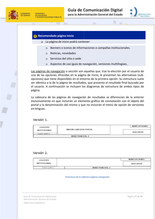 Guía 
Adm
ASPE
 
de Comunicaci
inistración Gen
ECTOS GENERAL
 
 Rec

Las págin
una de la
opciones
ser idént
el usuari
página. 
La  cabec
exclusiva
portal y 
en lengu
 
ión Digital para
neral del Estado
LES   
comendado
 La págin
 Bann
 Notic
 Servi
 Aspe
nas de nave
as opciones
s) que tiene
tica a la de 
io. A contin
cera  de  las 
amente en 
la denomin
as. 
a 
o  
o página ini
a de inicio p
ners o icono
cias, noved
icios del siti
ectos de uso
egación o se
s ofrecidas 
e disponible
la página d
nuación se 
páginas  de
que incluirá
nación del m
Estru
cio 
podrá conte
os de inform
ades 
io o sede 
o (guía de n
ección son 
en la págin
es en el ent
de resultado
incluyen lo
e  navegació
án un elem
mismo y qu
uctura de la cab
 
ener:  
maciones o c
avegación, 
aquellas qu
na de inicio
orno de la 
os, que pres
os diagrama
ón  de resul
mento gráfic
e no incluir
becera páginas 
campañas i
versiones m
ue, tras la e
o, le presen
primera op
senta el res
as de estruc
tados  se  d
co de conno
rán el menú
navegación 
nstituciona
multilingües
elección por
tan las alte
pción. Su es
sultado fina
ctura de am
iferencian 
otación con
ú de opción
Página 33 de 
 
les. 
s. 
r el usuario 
ernativas (su
tructura su
al buscado p
mbos tipos 
de  la  anter
n el objeto 
n de version
80 
de 
ub‐
ele 
por 
de 
rior 
del 
nes 
 