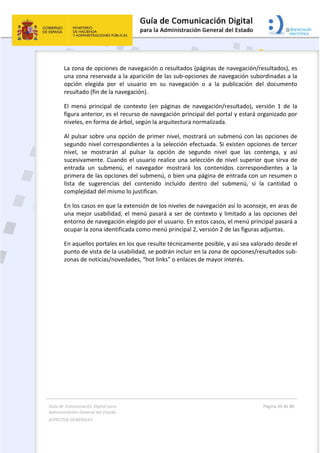 Guía de Comunicación Digital para 
Administración General del Estado  
ASPECTOS GENERALES   
  Página 34 de 80 
   
 
La zona de opciones de navegación o resultados (páginas de navegación/resultados), es 
una zona reservada a la aparición de las sub‐opciones de navegación subordinadas a la 
opción  elegida  por  el  usuario  en  su  navegación  o  a  la  publicación  del  documento 
resultado (fin de la navegación). 
El  menú  principal  de  contexto  (en  páginas  de  navegación/resultado),  versión  1  de  la 
figura anterior, es el recurso de navegación principal del portal y estará organizado por 
niveles, en forma de árbol, según la arquitectura normalizada.  
Al pulsar sobre una opción de primer nivel, mostrará un submenú con las opciones de 
segundo nivel correspondientes a la selección efectuada. Si existen opciones de tercer 
nivel,  se  mostrarán  al  pulsar  la  opción  de  segundo  nivel  que  las  contenga,  y  así 
sucesivamente. Cuando el usuario realice una selección de nivel superior que sirva de 
entrada  un  submenú,  el  navegador  mostrará  los  contenidos  correspondientes  a  la 
primera de las opciones del submenú, o bien una página de entrada con un resumen o 
lista  de  sugerencias  del  contenido  incluido  dentro  del  submenú,  si  la  cantidad  o 
complejidad del mismo lo justifican. 
En los casos en que la extensión de los niveles de navegación así lo aconseje, en aras de 
una mejor usabilidad, el menú pasará a ser de contexto y limitado a las opciones del 
entorno de navegación elegido por el usuario. En estos casos, el menú principal pasará a 
ocupar la zona identificada como menú principal 2, versión 2 de las figuras adjuntas. 
En aquellos portales en los que resulte técnicamente posible, y así sea valorado desde el 
punto de vista de la usabilidad, se podrán incluir en la zona de opciones/resultados sub‐
zonas de noticias/novedades, “hot links” o enlaces de mayor interés. 
 
 