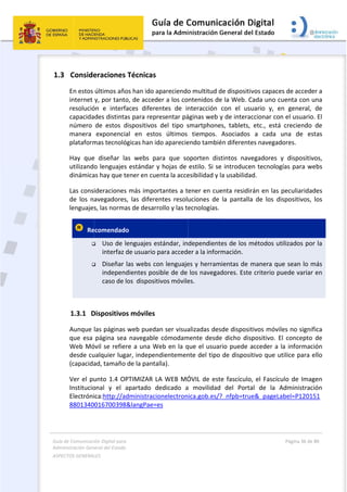 Guía 
Adm
ASPE
 
1.3
de Comunicaci
inistración Gen
ECTOS GENERAL
 
3 Conside
En estos 
internet 
resolució
capacida
número 
manera 
plataform
Hay  que
utilizand
dinámica
Las cons
de  los  n
lenguajes
  Re


 
1.3.1 D
Aunque 
que  esa 
Web Mó
desde cu
(capacida
Ver el pu
Institucio
Electróni
8801340
ión Digital para
neral del Estado
LES   
eraciones
últimos año
y, por tanto
ón  e  interf
des distinta
de  estos  d
exponenci
mas tecnoló
e  diseñar  la
o lenguajes
as hay que t
ideraciones
avegadores
s, las norma
ecomendad
 Uso de l
interfaz 
 Diseñar 
indepen
caso de 
Dispositivo
las páginas 
página  sea
óvil se refie
ualquier lug
ad, tamaño
unto 1.4 O
onal  y  el 
ica:http://a
0016700398
a 
o  
 Técnicas
os han ido a
o, de acced
faces  difere
as para rep
dispositivos
al  en  esto
ógicas han id
as  webs  pa
s estándar y
tener en cue
s más impo
s,  las  difere
as de desar
o  
lenguajes e
de usuario 
las webs co
dientes pos
los  disposit
os móviles 
web pueda
a  navegable
re a una W
gar, indepen
 de la panta
PTIMIZAR L
apartado  d
dministraci
8&langPae=
apareciendo
der a los co
entes  de  in
resentar pá
  del  tipo  s
os  últimos 
do aparecie
ara  que  so
y hojas de 
enta la acce
ortantes a t
entes  resolu
rollo y las te
estándar, in
para acced
on lenguaje
sible de de 
tivos móvile
an ser visua
e  cómodam
Web en la q
ndientemen
alla). 
LA WEB MÓ
dedicado  a
onelectron
es 
 
o multitud d
ntenidos de
nteracción 
áginas web 
smartphone
tiempos. 
endo tambié
oporten  dis
estilo. Si se
esibilidad y 
ener en cu
uciones  de 
ecnologías.
dependient
er a la infor
es y herram
los navega
es. 
alizadas des
mente  desde
que el usua
nte del tipo
ÓVIL de est
a  movilidad
ica.gob.es/
de dispositi
e la Web. C
con  el  us
y de intera
es,  tablets, 
Asociados 
én diferente
stintos  nav
e introduce
la usabilida
enta residir
la  pantalla
tes de los m
rmación. 
mientas de m
adores. Este
sde disposit
e  dicho  dis
rio puede a
o de disposi
te fascículo
d  del  Porta
?_nfpb=tru
vos capace
Cada uno cu
uario  y,  en
ccionar con
etc.,  está 
a  cada  u
es navegad
egadores  y
en tecnolog
ad. 
rán en las p
a  de  los  dis
métodos ut
manera que
e criterio pu
tivos móvile
spositivo.  E
acceder a l
itivo que ut
o, el Fascícu
al  de  la  A
e&_pageLa
Página 36 de 
 
s de accede
uenta con u
n  general, 
n el usuario
creciendo 
una  de  es
ores. 
y  dispositiv
ías para we
peculiaridad
spositivos, 
ilizados por
e sean lo m
uede variar 
es no signif
l  concepto 
a informac
tilice para e
ulo de Imag
Administrac
abel=P12015
80 
er a 
una 
de 
. El 
de 
stas 
vos, 
ebs 
des 
los 
r la 
más 
en 
fica 
de 
ión 
ello 
gen 
ión 
51
 