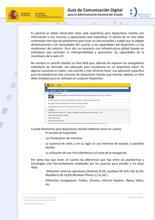 Guía de Comunicación Digital para 
Administración General del Estado  
ASPECTOS GENERALES   
  Página 37 de 80 
   
 
En  general  se  deben  desarrollar  sitios  web  específicos  para  dispositivos  móviles  con 
información y con servicios y aplicaciones web específicas. El diseño de un sitio debe 
contemplar este tipo de plataformas para crear un sitio accesible y usable que se adapte 
dinámicamente a las necesidades del usuario, a las capacidades del dispositivo y a las 
condiciones  del  entorno.  Para  ello,  es  necesaria  una  infraestructura  global  basada  en 
estándares  que  permitan  la  interoperabilidad  y  aprovechar  las  capacidades  de  la 
movilidad y de la web 2.0.  
No siempre es sencillo diseñar un Sitio Web que, además de soportar los navegadores 
estándares  de  mercado,  sea  adecuado  para  visualizarse  en  un  dispositivo  móvil.  En 
algunas ocasiones es mejor, más sencillo y más eficiente hacer una aplicación específica 
para las plataformas más comunes de dispositivos móviles que intentar adaptar un Sitio 
Web complejo para ser utilizado en cualquier dispositivo. 
 
Cuando diseñamos para dispositivos móviles debemos tener en cuenta: 
- El tamaño de la pantalla. 
- Las limitaciones de memoria. 
- La ausencia de ratón, y en su lugar un uso intensivo de teclado, o pantallas 
táctiles. 
- La utilización de una red inalámbrica y el coste de la navegación. 
Por  tanto  hay  que  tener  en  cuenta  las  diferencias  que  hay  entre  las  plataformas  y 
tecnologías más frecuentemente empleadas por los usuarios para acceder a los sitios 
Web: 
-  Diferentes sistemas operativos (Android 35,3%, Symbian OS 31%, iOS 16,2%, 
BlackBerry OS 14,6%,Windows Phone 3,1 %, etc.)  
- Diferentes  navegadores:  Firefox,  Chrome,  Internet  Explorer,  Opera,  Safari, 
etc. 
 