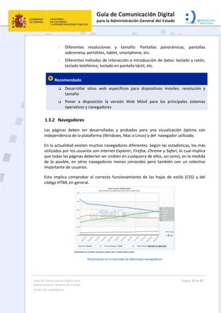 Guía de Comunicación Digital para 
Administración General del Estado  
ASPECTOS GENERALES   
  Página 38 de 80 
   
 
- Diferentes  resoluciones  y  tamaño:  Pantallas  panorámicas,  pantallas 
sobremesa, portátiles, tablet, smartphone, etc. 
- Diferentes métodos de interacción e introducción de datos: teclado y ratón, 
teclado telefónico, teclado en pantalla táctil, etc. 
 Recomendado  
 Desarrollar  sitios  web  específicos  para  dispositivos  móviles:  resolución  y 
tamaño 
 Poner  a  disposición  la  versión  Web  Móvil  para  los  principales  sistemas 
operativos y navegadores 
1.3.2 Navegadores 
Las  páginas  deben  ser  desarrolladas  y  probadas  para  una  visualización  óptima  con 
independencia de la plataforma (Windows, Mac o Linux) y del  navegador utilizado. 
En la actualidad existen muchos navegadores diferentes. Según las estadísticas, los más 
utilizados por los usuarios son Internet Explorer, Firefox, Chrome y Safari, lo cual implica 
que todas las páginas deberían ser visibles en cualquiera de ellos, así como, en la medida 
de  lo  posible,  en  otros  navegadores  menos  conocidos  pero  también  con  un  colectivo 
importante de usuarios.  
Esto  implica  comprobar  el  correcto  funcionamiento  de  las  hojas  de  estilo  (CSS)  y  del 
código HTML en general.  
 
Penetración en el mercado de diferentes navegadores 
 