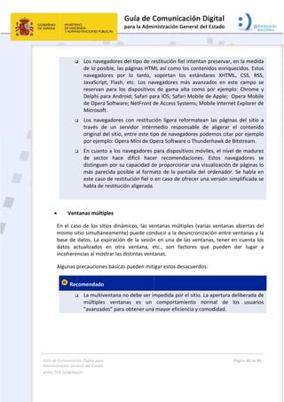 Guía 
Adm
ASPE
 
de Comunicaci
inistración Gen
ECTOS GENERAL
 



 
 Ven
En el cas
mismo si
base de 
datos  ac
incohere
Algunas p
 Rec

ión Digital para
neral del Estado
LES   
 Los nave
de lo po
navegad
JavaScrip
reservan
Delphi p
de Oper
Microsof
 Los  nave
través  d
original 
por ejem
 En cuant
de  sect
distingue
más par
este cas
habla de
tanas múlt
so de los si
itio simultá
datos. La e
ctualizados 
encias al mo
precaucione
comendado
 La multiv
múltiple
"avanzad
a 
o  
egadores de
osible, las p
dores  por 
pt,  Flash,  e
n  para  los  d
para Androi
a Software;
ft. 
egadores  c
de  un  serv
del sitio, en
mplo: Opera
to a los nav
tor  hace  d
en por su c
recida posib
o de restitu
e restitución
iples 
itios dinám
neamente)
expiración d
en  otra 
ostrar las dis
es básicas p
o 
ventana no
s  ventana
dos" para o
el tipo de re
áginas HTM
lo  tanto, 
etc.  Los  na
dispositivos
d; Safari pa
; NetFront d
on  restituc
vidor  interm
ntre este tip
a Mini de Op
vegadores 
difícil  hace
capacidad d
ble al forma
ución fiel o 
n aligerada.
icos, las ve
 puede con
de la sesión
ventana,  e
stintas vent
pueden miti
o debe ser im
as  es  un 
obtener una
 
estitución f
ML así como
soportan 
vegadores 
s  de  gama 
ara IOS; Saf
de Access S
ión  ligera  r
medio  resp
po de nave
pera Softwa
para dispos
er  recomen
e proporcio
ato de la p
en caso de
 
entanas mú
nducir a la d
n en una de
etc.,  son  f
tanas.  
igar estos d
mpedida po
comporta
 mayor efic
iel intentan
o los conten
los  estánd
más  avanz
alta  como 
fari Mobile 
ystems; Mo
reformatea
ponsable  d
gadores po
are o Thund
sitivos móv
ndaciones. 
onar una vi
pantalla del
e ofrecer un
ltiples (vari
desincroniza
e las venta
factores  qu
desacuerdos
or el sitio. L
miento  no
ciencia y com
n preservar,
nidos enriq
ares  XHTM
zados  en  e
por  ejemp
de Apple;  
obile Intern
n  las  págin
de  aligerar 
odemos cita
derhawk de
viles, el nive
Estos  nav
sualización 
 ordenador
na versión s
ias ventana
ación entre
nas, tener 
ue  pueden 
s: 
La apertura 
ormal  de 
modidad.  
Página 40 de 
 
, en la med
uecidos. Es
ML,  CSS,  R
ste  campo 
plo:  Chrome
Opera Mob
et Explorer 
nas  del  sitio
el  conten
ar por ejem
 Bitstream.
el de madu
vegadores 
de páginas
r. Se habla 
simplificada
as abiertas 
e ventanas y
en cuenta 
dar  lugar
deliberada 
los  usuar
80 
ida 
tos 
RSS, 
se 
e  y 
bile 
 de 
o  a 
ido 
plo 
rez 
se 
s lo 
en 
a se 
del 
y la 
los 
r  a 
de 
rios 
 