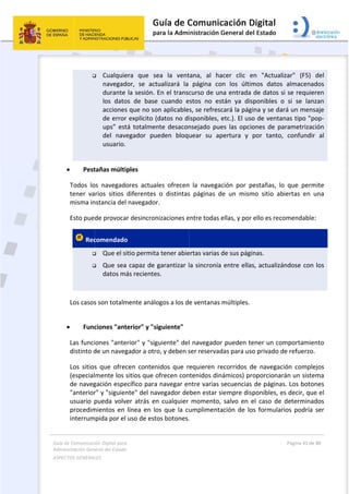 Guía 
Adm
ASPE
 
de Comunicaci
inistración Gen
ECTOS GENERAL
 

 
 Pest
Todos  lo
tener  va
misma in
Esto pue
 Rec


 
Los casos
 
 Func
Las funci
distinto d
Los  sitios
(especial
de naveg
"anterior
usuario  p
procedim
interrum
ión Digital para
neral del Estado
LES   
 Cualquie
navegad
durante 
los  dato
acciones
de error
ups” est
del  nav
usuario. 
tañas múlti
os  navegado
arios  sitios 
nstancia del
de provoca
comendado
 Que el s
 Que sea
datos má
s son totalm
ciones "ant
iones "ante
de un naveg
s  que  ofrec
mente los s
gación espe
r" y "siguien
pueda  volv
mientos en 
mpida por el 
a 
o  
era  que  se
dor,  se  act
la sesión. E
os  de  base
s que no so
r explícito (d
tá totalmen
egador  pue
ples 
ores  actual
diferentes 
 navegador
r desincron
o 
itio permita
a capaz de g
ás recientes
mente análo
terior" y "si
erior" y "sig
gador a otro
cen  conten
sitios que o
ecífico para 
nte" del nav
er  atrás  en
línea en lo
uso de esto
ea  la  vent
ualizará  la 
En el transc
  cuando  e
n aplicable
datos no di
nte desacon
eden  bloqu
les  ofrecen
o  distintas
r. 
nizaciones e
a tener abie
garantizar l
s. 
ogos a los d
iguiente" 
guiente" del
o, y deben s
nidos  que  r
ofrecen con
navegar en
vegador de
n  cualquier 
os que la cu
os botones.
 
tana,  al  ha
página  co
curso de un
stos  no  es
s, se refres
isponibles, 
nsejado pue
uear  su  ap
  la  navega
s  páginas  d
entre todas 
ertas varias 
la sincronía
e ventanas 
l navegador
ser reservad
equieren  re
ntenidos din
ntre varias 
eben estar s
momento,
umplimenta
. 
acer  clic  e
on  los  últim
na entrada 
stán  ya  dis
cará la pág
etc.). El uso
es las opcio
pertura  y 
ción  por  p
de  un  mism
ellas, y por 
de sus pági
a entre ellas
múltiples. 
r pueden te
das para uso
ecorridos  d
námicos) pr
secuencias 
siempre dis
  salvo  en  e
ación de lo
en  "Actuali
mos  datos 
de datos s
sponibles  o
ina y se dar
o de ventan
ones de pa
por  tanto, 
pestañas,  lo
mo  sitio  ab
ello es reco
nas. 
s, actualizá
ener un com
o privado d
de  navegaci
roporcionar
de páginas
ponibles, e
el  caso  de 
os formular
Página 41 de 
 
zar"  (F5) 
almacenad
i se requier
o  si  se  lanz
rá un mens
nas tipo "po
arametrizac
confundir 
o  que  perm
iertas  en  u
omendable:
ndose con 
mportamien
e refuerzo. 
ión  comple
án un siste
s. Los boton
s decir, que
determinad
ios podría 
80 
del 
dos 
ren 
zan 
saje 
op‐
ión 
al 
mite 
una 
: 
los 
nto 
 
ejos 
ma 
nes 
e el 
dos 
ser 
 