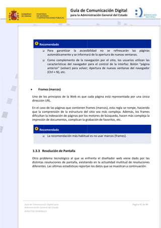 Guía 
Adm
ASPE
 
de Comunicaci
inistración Gen
ECTOS GENERAL
 
 
 Rec


 
 
 Fram
Uno de l
dirección
En el cas
que  la  c
dificultan
impresió
 Rec

 
1.3.3 R
Otro  pro
distintas 
diferente
ión Digital para
neral del Estado
LES   
comendado
 Para  g
automát
 Como  co
caracter
anterior
(Ctrl + N
mes (marco
los principi
n URL. 
so de las pá
omprensión
n la indexac
n de docum
comendado
 La recom
Resolución 
oblema  tec
resolucion
es. Las últim
a 
o  
o 
garantizar 
ticamente y
omplement
ísticas  del 
" (volver) p
), etc. 
os) 
os de la W
ginas que c
n  de  la  est
ción de pág
mentos, com
o 
mendación m
de Pantal
nológico  al
es de panta
mas estadíst
la  accesi
y se informa
to  de  la  na
navegador 
para volver;
Web es que 
contienen f
tructura  de
inas por los
mplican la g
más habitua
la 
l  que  se  en
alla, existie
ticas reporta
 
ibilidad  n
ará de la ap
avegación  p
para  el  co
; Apertura 
cada págin
rames (mar
l  sitio  sea 
s motores d
rabación de
al es no usa
nfrenta  el 
endo en la a
an los datos
o  se  re
ertura de n
por  el  sitio,
ontrol  de  la
de nuevas 
na está rep
rcos), esta r
más  compl
de búsqueda
e favoritos, 
ar marcos (f
diseñador 
actualidad 
s que se mu
frescarán 
uevas venta
  los  usuari
a  interfaz:  B
ventanas d
resentada p
regla se rom
leja.  Ademá
a, hacen má
etc.  
frames). 
web  viene 
multitud de
uestran a co
Página 42 de 
 
las  págin
anas.  
os  utilizan 
Botón  "pág
del navegad
por una ún
mpe, hacien
ás,  los  fram
ás compleja
dado  por 
e resolucion
ontinuación
80 
nas 
las 
gina 
dor 
nica 
ndo 
mes 
a la 
las 
nes 
n: 
 