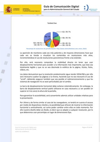 Guía 
Adm
ASPE
 
de Comunicaci
inistración Gen
ECTOS GENERAL
 
P
La aparic
cada  ve
incremen
Por  ello
desplaza
totalmen
vídeos, e
Los datos
será nece
“scroll”, 
sistemas
La barra 
barra de
superar e
Para gara
la presen
Por últim
por med
horizonta
ello nues
que debe
ión Digital para
neral del Estado
LES   
Porcentaje de re
ción de mo
ez  se  tien
ntándose el
o,  será  ne
miento hor
nte  legible 
etc. 
s demuestr
esario cuad
debiendo a
 de navegac
de desplaz
 desplazam
en tres vece
antizar la ac
ntación. 
mo y de form
io de dispos
al o vertica
stro diseño 
eremos usa
a 
o  
esoluciones de
nitores cad
nda  a  vis
l uso de res
ecesario  co
rizontal par
y  que  no  s
ran que la r
drar las pág
asegurar ta
ción no se v
amiento ho
miento verti
es la altura 
ccesibilidad
ma similar a
sitivos móv
almente, así
debe ser fl
r porcentaj
e pantalla (fuen
da vez más 
sualizar  lo
oluciones p
omprobar 
ra acceder a
se  vea  diez
esolución p
inas a la m
mbién que
vean pertur
orizontal de
cal podrá u
de la panta
, será conv
al caso de l
viles y la pos
í como pod
uido, es dec
es en lugar 
 
nte: http://www
potentes y 
s  contenid
panorámicas
la  visibilid
a la informa
zmada  la  e
predominan
isma, hacie
 sea posibl
rbados por e
ebe evitarse
utilizarse en
lla. 
eniente ade
os navegad
sibilidad qu
der cambiar
cir que se a
de dimensi
w.netmarketsh
de mayore
dos  en  re
s frente a la
dad  direct
ación más i
estética  de 
nte sigue sie
endo que no
e el redime
el cambio. 
e sistemátic
n caso nece
emás utiliza
dores, se te
e ofrecen d
r entre ellas
adapte a cu
iones fijas. 
 
hare.com, ener
es dimensio
esoluciones
as estándar
a  sin  ten
importante
la  página, 
endo 1024x
o sea neces
ensionamie
camente. Si
esario y a s
ar unidades 
ndrá en cue
de mostrar l
s en todo m
alquier reso
Página 43 de 
 
ro, 2012) 
ones hace q
s  más  alt
. 
er  que  u
, que ésta s
títulos,  fot
x768 y por e
sario el uso 
ento y que 
n embargo
ser posible 
relativas p
enta el acce
la informac
momento. P
olución, por
80 
que 
tas, 
sar 
sea 
tos, 
ello 
de 
los 
, la 
sin 
ara 
eso 
ión 
Por 
r lo 
 