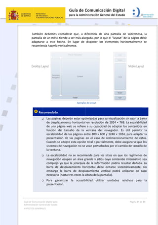 Guía 
Adm
ASPE
 
de Comunicaci
inistración Gen
ECTOS GENERAL
 
También
pantalla 
adaptars
recomien
 Rec



 
ión Digital para
neral del Estado
LES   
  debemos 
de un móvi
se  a  este 
nda hacerlo
comendado
 Las pági
de desp
de una p
función 
escalabi
presenta
Cuando 
sistemas
la ventan
 La escal
navegac
complejo
barra  de
embargo
necesari
 Para  ga
presenta
a 
o  
considerar
il tiende a s
hecho.  En 
o verticalme
o 
nas deberá
lazamiento 
página web
del  tamañ
lidad de las
ación  de  la
se adopte e
s de navega
na. 
abilidad no
ión ocupen
o  ya  que  la
e  desplaza
o  la  barra 
io (hasta tre
arantizar  l
ación. 
r  que,  a  d
ser más ala
lugar  de
ente. 
Ejemplos
n estar opt
horizontal 
b se refiere
ño  de  la 
s páginas en
as  páginas 
esta opción
ación no se 
o se recomi
n un área g
a  jerarquía 
miento  ho
de  despla
es veces la a
la  accesib
 
diferencia  d
rgada, por 
disponer  l
s de layout 
timizadas pa
en resoluc
e a su capac
ventana  d
ntre 800 × 
en  el  caso
n total o par
vean pertu
ienda para 
grande y sit
de  la  infor
rizontal  de
azamiento 
altura de la 
ilidad  util
de  una  pan
lo que el “la
los  elemen
ara su visua
ción de 102
cidad de ad
el  navegad
600 y 1248
  de  redime
rcialmente,
rbados por
los sitios e
ios cuyo co
rmación  po
ebe  evitars
vertical  p
pantalla).  
izar  unida
ntalla  de  s
ayout” de l
ntos  horizo
alización sin
4 × 768. La
daptar los c
dor.  Es  út
8 × 1024, pa
ensionamie
 debe aseg
r el cambio 
en que los 
ontenido in
odría  result
e  sistemát
odrá  utiliza
ades  relati
Página 44 de 
 
sobremesa,
a página de
ontalmente 
n usar la ba
a escalabilid
contenidos 
il  permitir 
ara adaptar
ento  de  est
urarse que 
de tamaño 
regímenes 
formativo s
ar  dañada. 
icamente, 
arse  en  ca
ivas  para 
80 
  la 
ebe 
se 
 
arra 
dad 
en 
la 
r la 
tas. 
los 
de 
de 
sea 
La 
sin 
aso 
la 
 