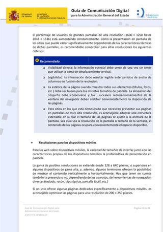 Guía 
Adm
ASPE
 
de Comunicaci
inistración Gen
ECTOS GENERAL
 
El porcen
2048 × 1
los sitios 
de dicha
criterios:
 Rec




 
 
 Reso
Para las w
caracterí
pantalla.
La gama 
algunos d
de  most
también 
diversas 
Si un siti
aconseja
ión Digital para
neral del Estado
LES   
ntaje de us
1536) está a
que puede
s pantallas,
:  
comendado
 Visibilida
que utili
 Legibilid
columna
 La estéti
etc.) deb
conjunto
ventana 
las págin
 Para siti
en panta
extensib
pantalla
contenid
oluciones p
web sobre d
ísticas prop
  
de posible
dispositivos
rar  el  cont
la presenci
(teclado, ra
io ofrece al
ble optimiz
a 
o  
suarios de g
aumentand
e variar sign
, es recome
o 
ad directa: 
zar la barra
ad: la infor
as en funció
ica de la pá
be ser buen
o  debe  con
del navega
nas.  
os en los q
allas de mu
ble en la qu
. Sea cual s
do de las pá
para los disp
dispositivos
pias de los d
s resolucion
s de gama a
tenido  vert
a o no, dep
atón, lápiz ó
lgunas pági
zar las págin
grandes pa
do constant
ificativame
endable com
la informac
a de desplaz
rmación de
ón de la reso
ágina cuand
na para los d
nservarse  y
ador deben
ue está dem
uy alta reso
ue el tamañ
sea la resolu
áginas ocupa
positivos m
s móviles, la
dispositivos
nes se extie
alta, y, ade
icalmente 
pendiendo d
óptico, pant
nas dedica
nas para una
 
antallas de 
temente. Co
nte depend
mprobar pa
ción esenci
zamiento ve
ebe resultar
olución. 
do muestra 
distintos tam
y  los    suc
n restituir c
mostrado q
olución, es a
ño de las p
ución de la 
ará conven
óviles 
a variedad d
s complica 
ende desde
más, algun
u  horizonta
de los apara
talla táctil, e
das específ
a resolución
alta resolu
omo la pres
diendo de la
ara altas re
ial debe ve
ertical. 
r legible an
todos sus e
maños de p
esivos  redi
conveniente
que necesita
aconsejable
áginas se a
pantalla o t
ientemente
de tamaños
la problemá
e 128 a 640
os termina
almente.  H
atos, de her
etc.)  
ficamente a
n de 200 × 2
ción (1600 
sentación e
as caracterí
esoluciones 
rse de una
te cambios
elementos 
pantalla. La 
imensionam
emente la d
an presenta
e adoptar u
ajuste a la 
tamaño de 
e el espacio 
s de interfaz
ática de pr
0 píxeles, o 
les ofrecen
ay  que  ten
rramientas d
a dispositivo
250 píxeles
Página 45 de 
 
× 1200 ha
en pantalla 
sticas técni
los siguien
 vez sin ten
s de ancho 
(títulos, fot
alineación 
mientos  de
disposición 
ar sus págin
una estructu
anchura de
la ventana
disponible
z junto con 
esentación 
superiores 
 la posibilid
ner  en  cue
de navegac
os móviles,
.  
80 
sta 
de 
cas 
tes 
ner 
de 
tos, 
del 
  la 
de 
nas 
ura 
e la 
, el 
. 
las 
en 
en 
dad 
nta 
ión 
 es 
 