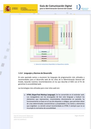 Guía de Comunicación Digital para 
Administración General del Estado  
ASPECTOS GENERALES   
  Página 46 de 80 
   
 
 
1.‐ Gama de resoluciones disponibles en dispositivos móviles 
 
1.3.4 Lenguajes y Normas de Desarrollo 
En  este  apartado  vamos  a  enumerar  los  lenguajes  de  programación  más  utilizados  y 
recomendados  para  el  desarrollo  web  de  los  sitios  de  la  Administración  General  del 
Estado,  basando  nuestras  recomendaciones  en  las  que  describe el  W3C  con  el  fin  de 
garantizar la accesibilidad web. 
Las tecnologías más utilizadas para crear sitios web son: 
 
 HTML (HyperText Markup Language): Se ha convertido en el estándar web. 
Los  navegadores  son  los  encargados  de  leer  este  lenguaje  y  traducir  los 
elementos  que  representan,  mostrándolos  directamente  en  pantalla.  Su 
funcionamiento se basa en el uso de etiquetas o códigos, que permiten dotar 
de unas determinadas características y propiedades a los textos y elementos 
que engloban. La versión actual recomendada es HTML 5 siempre que no se 
incumpla la normativa de accesibilidad. 
 