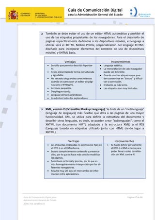 Guía de Comunicación Digital para 
Administración General del Estado  
ASPECTOS GENERALES   
  Página 47 de 80 
   
 
 También se debe evitar el uso de un editor HTML automático y prohibir el 
uso de las etiquetas propietarias de los navegadores. Para el desarrollo de 
páginas específicamente dedicadas a los dispositivos móviles, el lenguaje a 
utilizar  será  el  XHTML  Mobile  Profile,  (especialización  del  lenguaje  XHTML 
diseñado  para  incorporar  elementos  del  contexto  de  uso  de  dispositivos 
móviles) y XHTML Basic.  
Ventajas  Inconvenientes 
 Sencillo que permite describir hipertex‐
to.
 Texto presentado de forma estructurada 
y agradable. 
 No necesita de grandes conocimientos 
cuando se cuenta con un editor de pági‐
nas web o WYSIWYG. 
 Archivos pequeños. 
 Despliegue rápido. 
 Lenguaje de fácil aprendizaje. 
 Lo admiten todos los exploradores.
 Lenguaje estático.
 La interpretación de cada navegador 
puede ser diferente. 
 Guarda muchas etiquetas que pue‐
den convertirse en “basura” y dificul‐
tan la corrección. 
 El diseño es más lento. 
 Las etiquetas son muy limitadas. 
 
 XML, versión 2 (Extensible Markup Language): Se trata de un 'metalenguaje' 
(lenguaje  de  lenguajes)  más  flexible  que  dota  a  las  páginas  de  una  mayor 
funcionalidad.  XML  se  utiliza  para  definir  la  estructura  del  documento  y 
describir otros lenguajes, es decir, se pueden crear “sublenguajes”, como el 
XHTML  (un  documento  HMTL  adaptado  a  la  estructura  XML)  o  el  RSS 
(Lenguaje  basado  en  etiquetas  utilizado  junto  con  HTML  dando  lugar  a 
XHTML). 
Ventajas  Inconvenientes 
 Las etiquetas empleadas no son fijas (se fijan en 
el DTD ó en el XMLschema.
 Separa completamente contenido y presenta‐
ción, por lo que se hace más sencillo modificar 
las páginas. 
 Su sintaxis es formal y precisa, por lo que es 
más homogéneamente interpretada por los di‐
ferentes navegadores. 
 Resulta muy útil para el intercambio de infor‐
mación entre aplicaciones. 
 Se ha de definir previamente 
el DTD ó el XMLschema para 
poder llevar a cabo la valida‐
ción del XML contra él. 
 
 