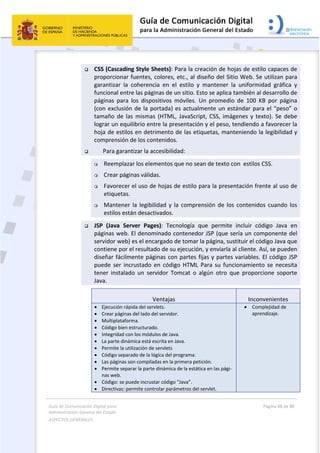 Guía de Comunicación Digital para 
Administración General del Estado  
ASPECTOS GENERALES   
  Página 48 de 80 
   
 
 CSS (Cascading Style Sheets): Para la creación de hojas de estilo capaces de 
proporcionar fuentes, colores, etc., al diseño del Sitio Web. Se utilizan para 
garantizar  la  coherencia  en  el  estilo  y  mantener  la  uniformidad  gráfica  y 
funcional entre las páginas de un sitio. Esto se aplica también al desarrollo de 
páginas  para  los  dispositivos  móviles.  Un  promedio  de  100  KB  por  página 
(con exclusión de la portada) es actualmente un estándar para el “peso” o 
tamaño de las mismas  (HTML, JavaScript, CSS, imágenes y texto). Se debe 
lograr un equilibrio entre la presentación y el peso, tendiendo a favorecer la 
hoja de estilos en detrimento de las etiquetas, manteniendo la legibilidad y 
comprensión de los contenidos. 
   Para garantizar la accesibilidad: 
 Reemplazar los elementos que no sean de texto con  estilos CSS.  
 Crear páginas válidas.  
 Favorecer el uso de hojas de estilo para la presentación frente al uso de 
etiquetas.  
 Mantener la legibilidad y la comprensión de los contenidos cuando los  
estilos están desactivados.  
 JSP  (Java  Server  Pages):  Tecnología  que  permite  incluir  código  Java  en 
páginas web. El denominado contenedor JSP (que sería un componente del 
servidor web) es el encargado de tomar la página, sustituir el código Java que 
contiene por el resultado de su ejecución, y enviarla al cliente. Así, se pueden 
diseñar fácilmente páginas con partes fijas y partes variables. El código JSP 
puede  ser  incrustado  en  código  HTML  Para  su  funcionamiento  se  necesita 
tener  instalado  un  servidor  Tomcat  o  algún  otro  que  proporcione  soporte 
Java. 
Ventajas  Inconvenientes 
 Ejecución rápida del servlets. 
 Crear páginas del lado del servidor. 
 Multiplataforma. 
 Código bien estructurado. 
 Integridad con los módulos de Java. 
 La parte dinámica está escrita en Java. 
 Permite la utilización de servlets 
 Código separado de la lógica del programa. 
 Las páginas son compiladas en la primera petición. 
 Permite separar la parte dinámica de la estática en las pági‐
nas web. 
 Código: se puede incrustar código “Java”. 
 Directivas: permite controlar parámetros del servlet. 
 Complejidad de 
aprendizaje.
 