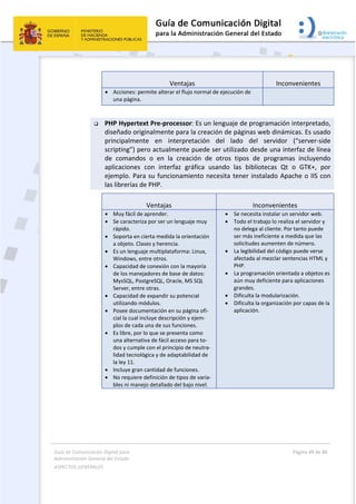 Guía de Comunicación Digital para 
Administración General del Estado  
ASPECTOS GENERALES   
  Página 49 de 80 
   
 
Ventajas  Inconvenientes 
 Acciones: permite alterar el flujo normal de ejecución de 
una página.
 
 PHP Hypertext Pre‐processor: Es un lenguaje de programación interpretado, 
diseñado originalmente para la creación de páginas web dinámicas. Es usado 
principalmente  en  interpretación  del  lado  del  servidor  (“server‐side 
scripting”) pero actualmente puede ser utilizado desde una interfaz de línea 
de  comandos  o  en  la  creación  de  otros  tipos  de  programas  incluyendo 
aplicaciones  con  interfaz  gráfica  usando  las  bibliotecas  Qt  o  GTK+,  por 
ejemplo. Para su funcionamiento necesita tener instalado Apache o IIS con 
las librerías de PHP. 
Ventajas  Inconvenientes 
 Muy fácil de aprender. 
 Se caracteriza por ser un lenguaje muy 
rápido. 
 Soporta en cierta medida la orientación 
a objeto. Clases y herencia. 
 Es un lenguaje multiplataforma: Linux, 
Windows, entre otros. 
 Capacidad de conexión con la mayoría 
de los manejadores de base de datos: 
MysSQL, PostgreSQL, Oracle, MS SQL 
Server, entre otras. 
 Capacidad de expandir su potencial 
utilizando módulos. 
 Posee documentación en su página ofi‐
cial la cual incluye descripción y ejem‐
plos de cada una de sus funciones. 
 Es libre, por lo que se presenta como 
una alternativa de fácil acceso para to‐
dos y cumple con el principio de neutra‐
lidad tecnológica y de adaptabilidad de 
la ley 11. 
 Incluye gran cantidad de funciones. 
 No requiere definición de tipos de varia‐
bles ni manejo detallado del bajo nivel.
 Se necesita instalar un servidor web. 
 Todo el trabajo lo realiza el servidor y 
no delega al cliente. Por tanto puede 
ser más ineficiente a medida que las 
solicitudes aumenten de número. 
 La legibilidad del código puede verse 
afectada al mezclar sentencias HTML y 
PHP. 
 La programación orientada a objetos es 
aún muy deficiente para aplicaciones 
grandes. 
 Dificulta la modularización. 
 Dificulta la organización por capas de la 
aplicación.
 
 