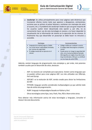 Guía de Comunicación Digital para 
Administración General del Estado  
ASPECTOS GENERALES   
  Página 50 de 80 
   
 
 JavaScript: Se utiliza principalmente para crear páginas web dinámicas que 
incorporan  efectos  (como  texto  que  aparece  y  desaparece,  animaciones, 
acciones que se activan al pulsar botones y ventanas con mensajes de aviso 
al usuario, etc.). El problema de JavaScript reside en que una gran mayoría de 
los  usuarios  suelen  tener  desactivada  esta  opción  y,  por  ello,  no  es 
conveniente hacer uso de esta tecnología en exceso y no hacer depender la 
visualización de la información de interés en la ejecución de los mismos. Si 
finalmente  hay  que  desarrollar  en  javascript  se  debe  hacer  no  intrusivo  y 
accesible. 
Ventajas  Inconvenientes
 Lenguaje de scripting seguro y fiable. 
 Los script tienen capacidades limitadas, 
por razones de seguridad. 
 El código JavaScript se ejecuta en el 
cliente.
 Código visible por cualquier usuario. 
 El código debe descargarse completa‐
mente. 
 Puede poner en riesgo la seguridad del 
sitio, con el actual problema llamado 
XSS (significa en inglés Cross Site Scrip‐
ting renombrado a XSS por su similitud 
con las hojas de estilo CSS). 
Además, existen lenguajes de programación más complejos y, por ende, más potentes 
también usuales para el desarrollo de sitios, destacan: 
 
- ASP: no necesita ser compilado para ejecutarse. Existen varios lenguajes que 
se pueden utilizar para crear páginas ASP. Los más utilizados son VBScript, 
Perl and JScript. 
- ASP.NET: es la evolución de ASP, siendo creado para aliviar las limitaciones 
de ASP. 
- PYTHON: lenguaje sencillo considerado multiparadigma ya que admite todo 
tipo de estilos de programación. 
- RUBY: lenguaje multiparadigma basado en Python y Perl. 
- Otras tecnologías como Ajax, Java, Flash, Flex, RSS o Atom entre otros. 
Para  obtener  más  información  acerca  de  estas  tecnologías  y  lenguajes,  consultar  el 
Anexo II de este documento. 
 
 