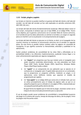 Guía de Comunicación Digital para 
Administración General del Estado  
ASPECTOS GENERALES   
  Página 51 de 80 
   
 
1.3.5 Scripts, plugins y applets 
Los Scripts en internet se pueden clasificar en guiones del lado del cliente y del lado del 
servidor. Los del lado del servidor ya han sido explicados en párrafos anteriores (JSP, 
ASP, PHP, CGI, etc.) 
Los Scripts del lado del cliente (fundamentalmente JavaScript, VBScript) deben incluir el 
tag <script>, incluyendo el atributo type con el tipo MIME, en el código HTML. Tienen 
como objetivo, por lo general, comunicarse con el servidor Web de manera asíncrona, 
en el sentido de que los datos adicionales se solicitan al servidor y se cargan en segundo 
plano sin interferir con la visualización ni el comportamiento de la página.  
Los Scripts del lado del cliente se ejecutan en el cliente, es decir, en el navegador de los 
usuarios mientras se mantiene la comunicación asíncrona con el servidor en segundo 
plano.  De  esta  forma  es  posible  realizar  cambios  sobre  las  páginas  sin  necesidad  de 
recargarlas,  lo  que  significa  aumentar  la  interactividad,  velocidad  y  usabilidad  en  las 
aplicaciones. 
Suelen  producir  problemas  de  accesibilidad  de  los  sitios  Web  y  dificultades  en  la 
portabilidad  debido  a  las  diferentes  implementaciones,  pudiendo  incluso  llegar  a  no 
estar suficientemente soportados por algunos navegadores. 
 
 Los “plugins” son programas que hay que instalar junto al navegador para 
poder  visualizar  contenidos  determinados.  Los  más  extendidos  son  Flash 
Player  (SWF  Flash),  Acrobat  Reader  (PDF),  QuickTime,  Windows  Media 
Player y Real Player (audio y vídeo). 
 Un  “applet”  es  un  componente  de  una  aplicación  que  se  ejecuta  en  el 
contexto de un navegador web. El applet debe ejecutarse en un contenedor, 
que  lo  proporciona  un  programa  anfitrión,  mediante  un  plugin,  o  en 
aplicaciones  como  teléfonos  móviles  que  soportan  el  modelo  de 
programación por applets. 
 Un “Java applet” es un código JAVA que carece de un método main, por eso 
se  utiliza  principalmente  para  el  trabajo  de  páginas  web,  ya  que  es  un 
pequeño programa que es utilizado en una página HTML y representado por 
una pequeña pantalla gráfica dentro de ésta. 
De igual forma los Applets que el resto de los plugin, necesitan contar con la 
máquina de Java arrancada previamente para su ejecución. 
El uso de plugins puede causar problemas de accesibilidad y compatibilidad (ausencia 
del plugin en el sistema del usuario, tiempo de descarga de datos y de los plugin). Entre 
los plugins más frecuentes están:  
 