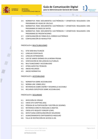  
  Guía de Comunicación Digital para la  
  Administración General del Estado 
INTRODUCCIÓN  
  Página 6 de 8 
 
3.4. NORMATIVA  PARA  DOCUMENTOS  ELECTRÓNICOS  Y  OFIMÁTICOS  REALIZADOS  CON 
PROGRAMAS DE HOJAS DE CÁLCULO. 
3.5. NORMATIVA  PARA  DOCUMENTOS  ELECTRÓNICOS  Y  OFIMÁTICOS  REALIZADOS  CON 
PROGRAMAS DE BASES DE DATOS. 
3.6. NORMATIVA  PARA  DOCUMENTOS  ELECTRÓNICOS  Y  OFIMÁTICOS  REALIZADOS  CON 
PROGRAMAS DE PRESENTACIONES 
3.7. CONFIGURACIÓN DE FIRMA EN EL CORREO ELECTRÓNICO 
3.8. CONFIGURACIÓN DE NEWSLETTER 
 
FASCICULO 4: MULTILINGUISMO 
 
4.1. SITIO WEB MULTILINGÜE   
4.2. LENGUAS COOFICIALES   
4.3. LENGUAS EXTRANJERAS 
4.4. USO DE VARIOS IDIOMAS EN LA MISMA PÁGINA   
4.5. VERIFICACIÓN DE INFLUENCIAS CULTURALES   
4.6. MULTILINGÜISMO Y ACCESIBILIDAD  
4.7. OTROS ASPECTOS TÉCNICOS  
4.8. ANEXO RECURSOS 
4.9. ANEXO NORMATIVA 
 
FASCICULO 5: ACCESIBILIDAD 
 
5.1. NORMATIVA SOBRE ACCESIBILIDAD 
5.2. NORMA UNE 139803:2012 
5.3. REFERENCIAS SOBRE DISEÑO Y DESARROLLO ACCESIBLE 
5.4. RECURSOS ESPECÍFICOS SOBRE ACCESIBILIDAD 
 
FASCICULO 6: SEGURIDAD 
 
6.1. INYECCIÓN DE CÓDIGO 
6.2. CROSS SITE SCRIPTING (XSS)  
6.3. PÉRDIDA DE AUTENTICACIÓN Y GESTIÓN DE SESIONES 
6.4. REFERENCIA DIRECTA INSEGURA A OBJETOS 
6.5. CROSS‐SITE REQUEST FORGERY (CSRF) 
6.6. DEFECTUOSA CONFIGURACIÓN DE SEGURIDAD   
6.7. ALMACENAMIENTO CRIPTOGRÁFICO INSEGURO   
6.8. FALLA DE RESTRICCIÓN DE ACCESO A URL   
 