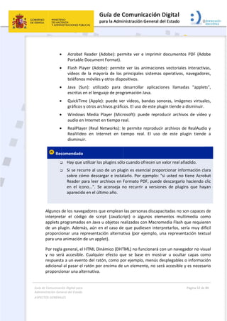 Guía 
Adm
ASPE
 
de Comunicaci
inistración Gen
ECTOS GENERAL
 
 






 Rec


 
Algunos 
interpret
applets p
de un pl
proporcio
para una
Por regla
y  no  ser
respuest
adicional
proporcio
ión Digital para
neral del Estado
LES   
Acrobat
Portable
Flash  Pl
vídeos  d
teléfono
Java  (S
escritas 
QuickTim
gráficos
Window
audio en
RealPlay
RealVide
disminu
comendado
 Hay que
 Si se rec
sobre có
Reader p
en  el  ico
aparecid
de los nave
tar  el  códi
programado
ugin. Adem
onar una r
a animación
a general, e
rá  accesible
a a un even
l al pasar e
onar una al
a 
o  
t  Reader  (A
e Document
ayer  (Adob
de  la  mayo
os móviles y
Sun):  utiliza
en el lengu
me (Apple)
 y otros arc
ws  Media  P
n Internet e
yer (Real N
eo  en  Inte
uir.  
o 
 utilizar los 
curre al uso
ómo descar
para leer ar
ono...".  Se 
do en el últi
egadores qu
go  de  scri
os en Java u
más, aún en
epresentac
 de un appl
l HTML Din
e.  Cualquie
nto del rató
l ratón por 
ternativa. 
Adobe):  per
t Format).
be):  permite
oría  de  los 
y otros disp
ado  para 
uaje de prog
: puede ve
chivos gráfic
Player  (Micr
en tiempo re
etworks): l
ernet  en  ti
plugins sólo
o de un plu
rgar e insta
rchivos en 
aconseja  n
mo año. 
ue emplean
pt  (JavaScr
u objetos re
n el caso de
ión alterna
let).  
ámico (DHT
r  efecto  qu
ón, como po
encima de 
 
rmite  ver  e
e  ver  las  a
principales
ositivos.  
desarrollar
gramación J
er vídeos, b
cos. El uso d
rosoft):  pue
eal.  
e permite 
iempo  real
o cuando of
gin es esen
alarlo. Por e
Formato PD
no  recurrir 
 las persona
ript)  o  algu
ealizados co
e que pudie
tiva (por ej
TML) no fun
ue  se  base 
or ejemplo,
un elemen
  imprimir  d
nimaciones
  sistemas  o
  aplicacion
Java. 
bandas  sono
de este plug
ede  reprod
reproducir 
l.  El  uso  d
frecen un v
ncial propor
ejemplo: "s
DF, puede d
a  versione
as discapac
unos  eleme
on Macrom
esen interp
jemplo, un
ncionará co
en  mostra
, menús de
nto, no será
documento
s  vectoriale
operativos, 
nes  llamad
oras, imáge
gin tiende a 
ucir  archivo
archivos de
de  este  plu
alor real añ
rcionar info
i usted no 
descargarlo
es  de  plugi
citadas no s
entos  mult
edia Flash q
retarlos, se
a represen
n un naveg
ar  u  oculta
splegables 
á accesible y
Página 52 de 
 
s  PDF  (Ado
s  interactiv
navegador
das  "applet
enes virtual
disminuir.
os  de  vídeo
e RealAudio
ugin  tiende
ñadido. 
ormación cl
tiene Acrob
o haciendo 
ns  que  hay
on capaces
timedia  co
que requier
ería muy dif
tación text
ador no vis
r  capas  co
o informac
y es necesa
80 
obe 
vas, 
res, 
ts", 
les, 
o  y 
o y 
e  a 
ara 
bat 
clic 
yan 
 de 
mo 
ren 
fícil 
tual 
ual 
mo 
ión 
ario 
 