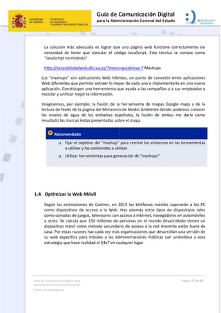 Guía 
Adm
ASPE
 
1.4
de Comunicaci
inistración Gen
ECTOS GENERAL
 
La  soluci
necesida
“JavaScri
http://ac
Los “mash
Web difer
aplicación
mezclar y 
Imaginem
lectura de
los  nivele
resultado 
 Rec


  
 
4 Optimiz
Según la
como  dis
como co
y otros. 
dispositiv
casa. Por
su  web  e
estrategi
ión Digital para
neral del Estado
LES   
ión  más  ad
d  de  tener
ipt no mole
ccesibilidadw
hups” son a
entes que p
. Constituye
unificar me
os,  por  eje
 feeds de la
s  de  agua 
las marcas 
comendado
 Fijar el o
a utilizar
 Utilizar h
zar la We
s estimacio
spositivos  d
nsolas de ju
Se calcula 
vo móvil co
r estas razo
específica  p
ia que hace
a 
o  
decuada  es 
r  que  ejecu
sto”. 
web.dlsi.ua
aplicaciones
permite ext
en una herr
ejor la inform
emplo,  la  fu
a página de
de  los  em
leídas prese
o  
objetivo del
r y los conte
herramienta
b Móvil 
ones de Ga
de  acceso 
uegos, telev
que 150 m
omo métod
ones hay cad
para  móvile
 realidad el
lograr  que
utar  el  cód
a.es/?menu
s Web híbri
traer lo mej
ramienta q
mación.  
usión  de  la 
el Ministerio
mbalses  esp
entadas sob
 "mashup" 
enidos a uti
as para gen
rtner, en 2
a  la  Web. 
visores con 
millones de 
o secundar
da vez más 
es  y  las  Ad
 24x7 en cu
 
e  una  págin
digo  JavaSc
=guiabreve
idas, un pu
jor de cada
ue ayuda a
herramien
o de Medio 
pañoles,  la 
bre el mapa
para centra
lizar. 
eración de 
2013 los tel
Hay  ademá
acceso a In
personas e
rio de acces
organizacio
dministracio
ualquier luga
na  web  fun
ript.  Esta  t
‐7 Mashups
unto de con
 una e impl
 las compañ
nta  de  map
Ambiente 
fusión  de 
a. 
ar los esfue
"mashups"
léfonos mó
ás  otros  tip
ternet, nav
n el mundo
so a la red 
ones que de
ones  Pública
ar. 
cione  corre
técnica  se 
s 
nexión entr
lementarlo 
ñías y a sus
pas  Google 
donde pod
ambas  me
erzos en las
 . 
óviles super
pos  de  disp
egadores e
o desarrolla
mientras e
esarrollan u
as  van  unié
Página 53 de 
 
ectamente 
conoce  co
e aplicacion
en una nue
s empleado
maps  y  de
emos cono
e  daría  co
 herramien
rarán a los 
positivos  ta
n automóvi
ado tienen 
están fuera 
una versión 
éndose  a  e
80 
sin 
mo 
nes 
eva 
os a 
e  la 
cer 
mo 
tas 
PC 
ales 
iles 
un 
de 
de 
esta 
 