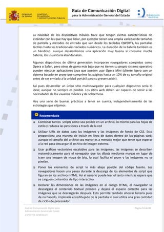 Guía 
Adm
ASPE
 
de Comunicaci
inistración Gen
ECTOS GENERAL
 
La  noved
estándar
de  panta
táctiles h
un  hánd
batería, l
Algunos 
Opera o 
pueden 
sistema b
antes de 
Así  pues
ideal, au
necesida
Hay  una
estrategi
 Rec
 Com
estilo
 Utiliz
prop
aunq
a la r
 Usar 
mate
traer
pixel
 Pone
nave
figur
se ca
 Decla
desca
imág
de no
de ci
ión Digital para
neral del Estado
LES   
dad  de  los
r con las que
alla  y  méto
hasta los tra
dicap:  aunq
los usuarios
dispositivo
Safari, pero
ejecutar ap
basado en p
ser enviado
s  desarrolla
nque no si
des de los u
a  serie  de 
ias que elija
omendado
binar tanto
o y reduzca 
zar  URIs  de
orciona  un
que el tama
red para des
gráficos  ve
emáticamen
r  una  image
an. 
er  los  elem
egadores ha
an en los a
arguen cont
arar  las  dim
argará  el  c
genes que s
o hacerlo, im
clos de pro
a 
o  
s  dispositiv
e hay que l
odos  de  ent
adicionales 
que  desarro
s la abandon
os  de  últim
o otros de g
plicaciones 
proxy que c
o a la unida
r  un  único 
empre es p
usuarios mó
buenas  prá
amos:  
  
os  scripts co
las peticion
e  datos  pa
a  manera 
ño del arch
scargar el a
ectoriales  e
nte para el 
en  de  map
mentos  de 
acen una pa
rchivos HTM
tenidos de t
mensiones 
contenido 
se descarga
mplicaría el
cesador. 
vos  móviles
idiar, por ej
trada  que  v
teclados nu
ollemos  un
narán.  
ma  generaci
gama más b
Java que p
comprime la
ad portátil p
sitio  multi
posible. Los
óviles y de s
ácticas  a  t
omo sea po
nes a través
ra  las  imág
de  incluir  e
hivo sea ma
rchivo de im
escalables  p
navegador
pa  de  bits, 
script  lo 
ausa duran
ML. Así el u
tipo interact
de  las  imá
textual  pri
arán despué
l redibujado
 
s  hace  que
jemplo tien
van  desde 
uméricos. L
na  aplicació
ón  incorpo
baja que no
pueden usa
as páginas 
para su pres
inavegador 
s sitios web
sobremesa.
tener  en  cu
osible en un
s de la red 
genes  y  las
en  línea  de
ayor es a me
magen exte
para  las  im
r que los d
lo  cual  fac
más  abajo
te la desca
suario pued
tivo.  
ágenes  en 
mero  y  de
és. Esto per
o de la pant
e  tengan  c
nen una am
los  teclado
La duración 
ón  muy  bu
oran  naveg
o tienen su 
r Opera Mi
hasta un 10
sentación). 
para  cualq
b deben se
  
uenta,  inde
 archivo, lo
s  imágenes
e  datos  den
enudo mejo
erna. 
mágenes,  las
ibuja media
ilita  el  zoo
o  posible 
rga de los 
de leer el te
el  código 
ejará  el  es
rmite tamb
talla lo cual 
ciertas  cara
plia varieda
os  QWERTY,
de la bater
uena  si  con
adores  com
propio siste
ini (cliente 
0% de su ta
quier  dispo
r capaces d
ependiente
o mismo par
s  de  fondo 
ntro  de  las 
or que tene
s  imágenes
ante marca
m  y  las  im
del  código
elementos 
exto mientr
HTML,  el 
spacio  corr
bién ahorrar
utiliza una 
Página 54 de 
 
acterísticas 
ad de tamañ
,  las  panta
ría también
nsume  muc
mpletos  co
ema operat
ligero con 
amaño origi
ositivo  sería
de servir a 
mente  de 
ra las hojas 
de  CSS.  E
páginas  w
er que espe
s  se  describ
as en lugar 
mágenes  no 
o  fuente. 
de script q
ras espera q
navegador 
ecto  para 
r batería pu
gran cantid
80 
no 
ños 
llas 
n es 
cha 
mo 
tivo 
un 
nal 
a  lo 
las 
las 
de 
sto 
eb, 
erar 
ben 
de 
se 
Los 
que 
que 
se 
las 
ues 
dad 
 