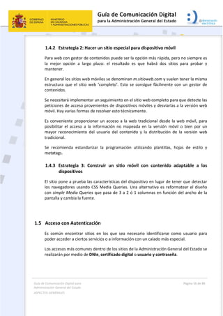 Guía de Comunicación Digital para 
Administración General del Estado  
ASPECTOS GENERALES   
  Página 56 de 80 
   
 
1.4.2 Estrategia 2: Hacer un sitio especial para dispositivo móvil 
Para web con gestor de contenidos puede ser la opción más rápida, pero no siempre es 
la  mejor  opción  a  largo  plazo:  el  resultado  es  que  habrá  dos  sitios  para  probar  y 
mantener.  
En general los sitios web móviles se denominan m.sitioweb.com y suelen tener la misma 
estructura  que  el  sitio web  ‘completo’.  Esto  se  consigue fácilmente con  un  gestor  de 
contenidos.  
Se necesitará implementar un seguimiento en el sitio web completo para que detecte las 
peticiones de acceso provenientes de dispositivos móviles y desviarlas a la versión web 
móvil. Hay varias formas de resolver esto técnicamente.  
Es conveniente proporcionar un acceso a la web tradicional desde la web móvil, para 
posibilitar  el  acceso  a  la  información  no  mapeada  en  la  versión  móvil  o  bien  por  un 
mayor  reconocimiento  del  usuario  del  contenido  y  la  distribución  de  la  versión  web 
tradicional. 
Se  recomienda  estandarizar  la  programación  utilizando  plantillas,  hojas  de  estilo  y 
metatags. 
1.4.3 Estrategia  3:  Construir  un  sitio  móvil  con  contenido  adaptable  a  los  
dispositivos 
El sitio pone a prueba las características del dispositivo en lugar de tener que detectar 
los navegadores usando CSS Media Queries. Una alternativa es reformatear el diseño 
con simple Media Queries que pasa de 3 a 2 ó 1 columnas en función del ancho de la 
pantalla y cambia la fuente.  
 
1.5 Acceso con Autenticación 
Es  común  encontrar  sitios  en  los  que  sea  necesario  identificarse  como  usuario  para 
poder acceder a ciertos servicios o a información con un calado más especial.  
Los accesos más comunes dentro de los sitios de la Administración General del Estado se 
realizarán por medio de DNIe, certificado digital o usuario y contraseña. 
 
 
 