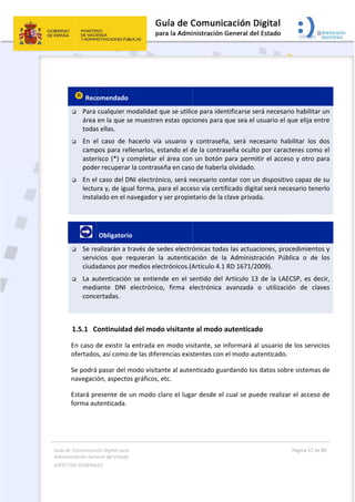 Guía 
Adm
ASPE
 
de Comunicaci
inistración Gen
ECTOS GENERAL
 
 
 Rec
 Para 
área 
toda
 En  e
camp
aster
pode
 En el
lectu
insta
 
       
 Se re
servi
ciuda
 La au
medi
conc
 
1.5.1 C
En caso d
ofertado
Se podrá
navegaci
Estará pr
forma au
ión Digital para
neral del Estado
LES   
omendado 
cualquier m
en la que s
s ellas.  
el  caso  de 
pos para re
risco (*) y c
er recuperar
l caso del D
ura y, de igu
lado en el n
 Obligatori
ealizarán a t
cios  que  r
adanos por 
utenticación
iante  DNI 
ertadas. 
Continuida
de existir la
s, así como
á pasar del m
ón, aspecto
resente de 
utenticada. 
a 
o  
modalidad q
se muestren
hacerlo  vía
llenarlos, e
completar e
r la contras
DNI electrón
ual forma, p
navegador y
o 
través de se
requieran  l
medios ele
n se entien
electrónico
d del mod
a entrada e
 de las difer
modo visita
os gráficos, 
un modo c
que se utilic
n estas opc
a  usuario  y
estando el d
el área con
eña en caso
nico, será n
para el acce
y ser propie
edes electró
a  autentica
ectrónicos.(A
nde en el s
o,  firma  e
o visitante
n modo vis
rencias exis
ante al aute
etc. 
claro el luga
 
ce para iden
iones para 
y  contraseñ
de la contra
 un botón 
o de haberla
ecesario co
eso vía certi
etario de la 
ónicas toda
ación  de  la
Artículo 4.1
entido del 
electrónica 
e al modo a
sitante, se i
stentes con 
nticado gua
ar desde el 
ntificarse se
que sea el 
ña,  será  ne
aseña oculto
para permi
a olvidado. 
ontar con u
ficado digit
clave privad
as las actua
a  Administ
1 RD 1671/2
Artículo 13
avanzada 
autenticad
nformará a
el modo au
ardando los
cual se pu
erá necesar
usuario el q
cesario  hab
o por carac
itir el acces
n dispositiv
tal será nec
da. 
ciones, pro
ración  Púb
2009). 
3 de la LAE
o  utilizació
do 
al usuario d
utenticado. 
s datos sobr
ede realiza
Página 57 de 
 
rio habilitar 
que elija en
bilitar  los  d
cteres como
so y otro pa
vo capaz de
cesario tene
cedimiento
blica  o  de 
ECSP, es de
ón  de  clav
e los servic
re sistemas
r el acceso 
80 
un 
ntre 
dos 
o el 
ara 
e su 
erlo 
os y 
los 
cir, 
ves 
cios 
 de 
de 
 