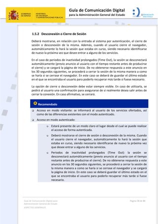 Guía de Comunicación Digital para 
Administración General del Estado  
ASPECTOS GENERALES   
  Página 58 de 80 
   
 
1.5.2 Desconexión o Cierre de Sesión 
Deberá mostrarse, en relación con la entrada al sistema por autenticación, el cierre de 
sesión  o  desconexión  de  la  misma.  Además,  cuando  el  usuario  cierre  el  navegador, 
automáticamente lo hará la sesión que estaba en curso, siendo necesario identificarse 
de nuevo la próxima vez que desee entrar a alguno de los servicios.  
En el caso de periodos de inactividad prolongados (Time Out), la sesión se desconectará 
automáticamente (previo anuncio al usuario con el tiempo restante antes de producirse 
el cierre) y se cargará la página de inicio. De no obtenerse respuesta a este anuncio en 
los 30 segundos siguientes, se procederá a cerrar la sesión de la misma manera a como 
se haría si se cerrase el navegador. En este caso se deberá de guardar el último estado 
en el que se encontraba el usuario para poderlo recuperar más tarde si fuese necesario. 
La opción de cierre o desconexión debe estar siempre visible. En caso de utilizarla, se 
pedirá al usuario una confirmación para asegurarse de si realmente desea salir antes de 
cerrar la conexión. En caso afirmativo, se cerrará. 
 Recomendado 
 Acceso  en  modo  visitante:  se  informará  al  usuario  de  los  servicios  ofertados,  así 
como de las diferencias existentes con el modo autenticado. 
 Acceso en modo autenticado:  
 Estará presente de un modo claro el lugar desde el cual se puede realizar 
el acceso de forma autenticada. 
 Deberá mostrarse el cierre de sesión o desconexión de la misma. Cuando 
el  usuario  cierre  el  navegador,  automáticamente  lo  hará  la  sesión  que 
estaba en curso, siendo necesario identificarse de nuevo la próxima vez 
que desee entrar a alguno de los servicios.  
 Periodos  de  inactividad  prolongados  (Time  Out):  la  sesión  se 
desconectará automáticamente (previo anuncio al usuario con el tiempo 
restante antes de producirse el cierre). De no obtenerse respuesta a este 
anuncio en los 30 segundos siguientes, se procederá a cerrar la sesión de 
la misma manera a como se haría si se cerrase el navegador y se cargará 
la página de inicio. En este caso se deberá guardar el último estado en el 
que se encontraba el usuario para poderlo recuperar más tarde si fuese 
necesario. 
 