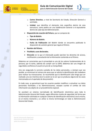 Guía de Comunicación Digital para 
Administración General del Estado  
ASPECTOS GENERALES   
  Página 60 de 80 
   
 
 Centro  Directivo,  a  nivel  de  Secretaría  de  Estado,  Dirección  General  o 
asimilado.  
 Unidad,  que  identifica  el  elemento  más  específico  dentro  de  esta 
estructura, como podría ser una Subdirección General o el equivalente 
dentro de cada tipo de Administración.  
 Disposición de creación del fichero, que se compone de:  
 Tipo de Boletín.  
 Número de Boletín.  
 Fecha  de  Publicación  del  Boletín  donde  se  encuentra  publicada  la 
disposición de carácter general que regula el fichero.  
 Nombre del fichero.  
 Finalidad y usos declarados.  
 Dirección  en  la  que  el  interesado  puede  ejercitar  los  derechos  de  acceso, 
rectificación y cancelación de la información contenida en el fichero. 
Debemos ser conscientes que la privacidad es uno de los valores fundamentales de la 
persona; por lo tanto,  además de cumplir con la LOPD, debemos dar una imagen de 
seguridad y confianza al usuario en pro de su tranquilidad. 
Una  vez  asegurada  la  correcta  custodia  de  los  datos  personales,  y  siempre  que  sea 
posible, se minimizará el número de veces que se solicita la identificación del ciudadano 
para realizar las transacciones. Se recomienda que la identificación sólo tenga que ser 
realizada una vez mientras dure la sesión (a no ser que se produzca alguno de los casos 
mencionados en el apartado de desconexión).  
En todo caso, se garantizará que los usuarios puedan modificar o actualizar sus datos 
personales  facilitados  a  las  Administraciones,  excepto  cuando  el  cambio  de  esta 
información sea objeto de un procedimiento especial. 
Se  acordará  un  sistema  normalizado  de  identificación  electrónica  para  toda  la 
Administración General del Estado, según diferentes niveles de seguridad, de forma que 
la información solicitada en cualquier sistema de identificación electrónica sea la misma, 
en  el  mismo  momento  y  se  utilice  la  misma  terminología  en  toda  la  Administración 
General del Estado. 
 
 
 
 