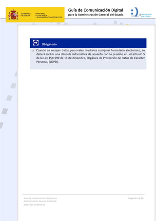 Guía de Comunicación Digital para 
Administración General del Estado  
ASPECTOS GENERALES   
  Página 61 de 80 
   
 
 
     Obligatorio 
 Cuando se recojan datos personales mediante cualquier formulario electrónico, se 
deberá incluir una cláusula informativa de acuerdo con lo previsto en  el artículo 5 
de la Ley 15/1999 de 13 de diciembre, Orgánica de Protección de Datos de Carácter 
Personal, (LOPD). 
 
   
 