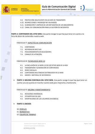  
  Guía de Comunicación Digital para la  
  Administración General del Estado 
INTRODUCCIÓN  
  Página 7 de 8 
 
6.9. PROTECCIÓN INSUFICIENTE EN LA CAPA DE TRANSPORTE   
6.10. REDIRECCIONES Y REENVÍOS NO VALIDADOS   
6.11. ELIMINACIÓN Y LIMPIEZA DE LOS METADATOS DE UN DOCUMENTO  
6.12. CANAL DE COMUNICACIÓN PARA LA GESTIÓN DE INCIDENTES 
 
PARTE 2: CONTENIDOS DEL SITIO WEB. Esta parte recoge lo que hay que tener en cuenta a la 
hora de dotar de contenidos nuestra web. 
 
FASCICULO 7: ASPECTOS DE COMUNICACIÓN  
7.1. CONTENIDOS   
7.2. REFERENCIAS MUTUAS 
7.3. POSICIONAMIENTO EN BUSCADORES 
7.4. CANALES DE ATENCIÓN. 
 
FASCICULO 8: TECNOLOGÍA WEB 2.0  
8.1. LA INCLUSIÓN DE LA WEB 2.0 EN LOS SITIOS WEB DE LA AGE 
8.2. TRANSMISIÓN Y GENERACIÓN DE CONTENIDOS   
8.3. REDES SOCIALES     
8.4. CONTENIDOS MULTIMEDIA DISTRIBUIDOS EN LA WEB   
8.5. ANEXO I: MATERIAL DE REFERENCIA 
   
 PARTE 3: MEJORA CONTINUA DEL SITIO WEB. Esta parte recoge lo que hay que tener en 
cuenta una vez puesta en marcha nuestra web para mejorarla y mantenerla. 
 
FASCICULO 9: MEJORA Y MANTENIMIENTO 
9.1. REVISIONES PERIÓDICAS. 
9.2. ESTADÍSTICAS DE USO 
9.3. APORTACIONES DE LOS USUARIOS (FEEDBACK)   
 
 PARTE 4: ANEXOS 
 
10. PERFILES 
11. NORMATIVA 
12. EQUIPO DE TRABAJO 
 