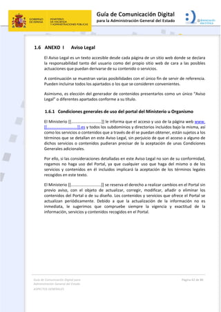 Guía de Comunicación Digital para 
Administración General del Estado  
ASPECTOS GENERALES   
  Página 62 de 80 
   
 
1.6 ANEXO  I   Aviso Legal 
El Aviso Legal es un texto accesible desde cada página de un sitio web donde se declara 
la responsabilidad tanto del usuario como del propio sitio web de cara a las posibles 
actuaciones que puedan derivarse de su contenido o servicios. 
A continuación se muestran varias posibilidades con el único fin de servir de referencia. 
Pueden incluirse todos los apartados o los que se consideren convenientes. 
Asimismo, es elección del generador de contenidos presentarlos como un único “Aviso 
Legal” o diferentes apartados conforme a su título. 
1.6.1 Condiciones generales de uso del portal del Ministerio u Organismo 
El Ministerio [[...........................]] le informa que el acceso y uso de la página web www. 
[[...........................]].es y todos los subdominios y directorios incluidos bajo la misma, así 
como los servicios o contenidos que a través de él se puedan obtener, están sujetos a los 
términos que se detallan en este Aviso Legal, sin perjuicio de que el acceso a alguno de 
dichos servicios o contenidos pudieran precisar de la aceptación de unas Condiciones 
Generales adicionales. 
Por ello, si las consideraciones detalladas en este Aviso Legal no son de su conformidad, 
rogamos  no  haga  uso  del  Portal,  ya  que  cualquier  uso  que  haga  del  mismo  o  de  los 
servicios  y  contenidos  en  él  incluidos  implicará  la  aceptación  de  los  términos  legales 
recogidos en este texto. 
El Ministerio [[...........................]] se reserva el derecho a realizar cambios en el Portal sin 
previo  aviso,  con  el  objeto  de  actualizar,  corregir,  modificar,  añadir  o  eliminar  los 
contenidos del Portal o de su diseño. Los contenidos y servicios que ofrece el Portal se 
actualizan  periódicamente.  Debido  a  que  la  actualización  de  la  información  no  es 
inmediata,  le  sugerimos  que  compruebe  siempre  la  vigencia  y  exactitud  de  la 
información, servicios y contenidos recogidos en el Portal. 
 